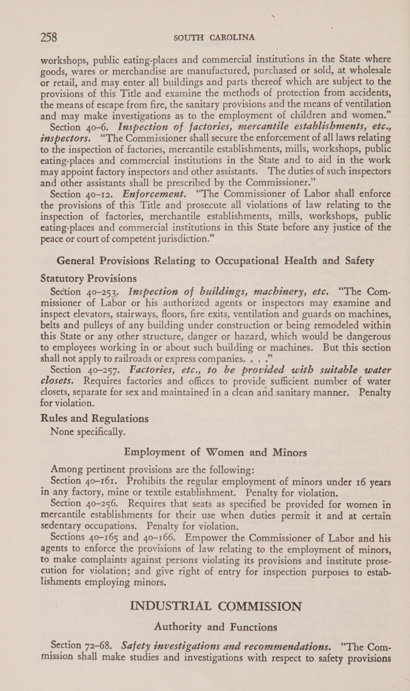 workshops, public eating-places and commercial institutions in the State where goods, wares or merchandise are manufactured, purchased or sold, at wholesale or retail, and may enter all buildings and parts thereof which are subject to the provisions of this Title and examine the methods of protection from accidents, the means of escape from fire, the sanitary provisions and the means of ventilation and may make investigations as to the employment of children and women.” Section 40-6. Inspection of factories, mercantile establishments, etc., inspectors. “The Commissioner shall secure the enforcement of all laws relating to the inspection of factories, mercantile establishments, mills, workshops, public eating-places and commercial institutions in the State and to aid in the work may appoint factory inspectors and other assistants. ‘The duties of such inspectors and other assistants shall be prescribed by the Commissioner.” Section 40-12. Enforcement. ‘The Commissioner of Labor shall enforce the provisions of this Title and prosecute all violations of law relating to the inspection of factories, merchantile establishments, mills, workshops, public eating-places and commercial institutions in this State before any justice of the peace or court of competént jurisdiction.” oS) General Provisions Relating to Occupational Health and Safety Statutory Provisions Section 40-253. Inspection of buildings, machinery, etc. “The Com- missioner of Labor or his authorized agents or inspectors may examine and inspect elevators, stairways, floors, fire exits, ventilation and guards on machines, belts and pulleys of any building under construction or being remodeled within this State or any other structure, danger or hazard, which would be dangerous to employees working in or about such building or machines. But this section shall not apply to railroads or express companies. . . .” Section 40-257. Factories, etc., to be provided with suitable water closets. Requires factories and offices to provide sufficient number of water closets, separate for sex and maintained in a clean and sanitary manner. Penalty for violation. Rules and Regulations None specifically. Employment of Women and Minors Among pertinent provisions are the following: Section 40-161. Prohibits the regular employment of minors under 16 years in any factory, mine or textile establishment. Penalty for violation. Section 40-256. Requires that seats as specified be provided for women in mercantile establishments for their use when duties permit it and at certain sedentary occupations. Penalty for violation. Sections 40-165 and 40-166. Empower the Commissioner of Labor and his agents to enforce the provisions of law relating to the employment of minors, to make complaints against persons violating its provisions and institute prose- cution for violation; and give right of entry for inspection purposes to estab- lishments employing minors. INDUSTRIAL COMMISSION Authority and Functions Section 72-68. Safety investigations and recommendations. “The Com- mission shall make studies and investigations with respect to safety provisions