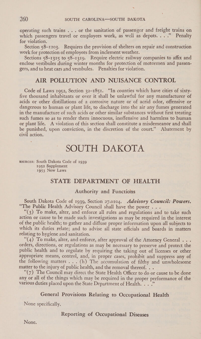 operating such trains . . . or the sanitation of passenger and freight trains on which passengers travel or employees work, as well as depots... .” Penalty for violation. Section 58-1203. Requires the provision of shelters on repair and construction work for protection of employees from inclement weather. Sections 58-1315 to 58-1319. Require electric railway companies to afhx and enclose vestibules during winter months for protection of motormen and passen- gers, and to heat cars and vestibules. Penalties for violation. AIR POLLUTION AND NUISANCE CONTROL Code of Laws 1952, Section 32-1851. “In counties which have cities of sixty- five thousand inhabitants or over it shall be unlawful for any manufacturer of acids or other distillations of a corrosive nature or of acrid odor, offensive or dangerous to human or plant life, to discharge into the air any fumes generated in the manufacture of such acids or other similar substances without first treating such fumes so as to render them innocuous, inoffensive and harmless to human or plant life. A violation of this section shall constitute a misdemeanor and shall be punished, upon conviction, in the discretion of the court.” Abatement by civil action. SOUTH DAKOTA sourcEs: South Dakota Code of 1939 1952 Supplement 1953 New Laws STATE DEPARTMENT OF HEALTH Authority and Functions South Dakota Code of 1939, Section 27.0104. Advisory Council: Powers. “The Public Health Advisory Council shall have the power... “(3) To make, alter, and enforce all rules and regulations and to take such action or cause to be made such investigations as may be required in the interest of the public health; to gather and diffuse proper information upon all subjects to which its duties relate; and to advise all state officials and boards in matters relating to hygiene and sanitation. | “(4) To make, alter, and enforce, after approval of the Attorney General .. . orders, directions, or regulations as may be necessary to preserve and protect the public health and to regulate by requiring the taking out of licenses or other appropriate means, control, and, in proper cases, prohibit and suppress any of the following matters... (h) The accumulation of filthy and unwholesome matter to the injury of public health, and the removal thereof. . . “(7) The Council may direct the State Health Officer to do or cause to be done any or all of the things which may be required in the proper performance of the various duties placed upon the State Department of Health. . . .” | General Provisions Relating to Occupational Health None specifically. Reporting of Occupational Diseases None.