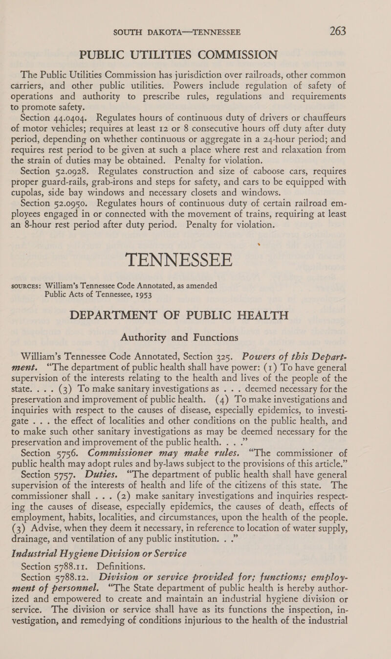 PUBLIC UTILITIES COMMISSION The Public Utilities Commission has jurisdiction over railroads, other common carriers, and other public utilities. Powers include regulation of safety of Operations and authority to prescribe rules, regulations and requirements to promote safety. Section 44.0404. Regulates hours of continuous duty of drivers or chauffeurs of motor vehicles; requires at least 12 or 8 consecutive hours off duty after duty period, depending on whether continuous or aggregate in a 24-hour period; and requires rest period to be given at such a place where rest and relaxation from the strain of duties may be obtained. Penalty for violation. Section 52.0928. Regulates construction and size of caboose cars, requires proper guard-rails, grab-irons and steps for safety, and cars to be equipped with cupolas, side bay windows and necessary closets and windows. Section 52.0950. Regulates hours of continuous duty of certain railroad em- ployees engaged in or connected with the movement of trains, requiring at least an 8-hour rest period after duty period. Penalty for violation. TENNESSEE souRCcEs: William’s Tennessee Code Annotated, as amended Public Acts of Tennessee, 1953 DEPARTMENT OF PUBLIC HEALTH Authority and Functions William’s Tennessee Code Annotated, Section 325. Powers of this Depart- ment. ‘The department of public health shall have power: (1) To have general supervision of the interests relating to the health and lives of the people of the state. .. . (3) To make sanitary investigations as . . . deemed necessary for the preservation and improvement of public health. (4) To make investigations and inquiries with respect to the causes of disease, especially epidemics, to investi- gate ... the effect of localities and other conditions on the public health, and to make such other sanitary investigations as may be deemed necessary for the preservation and improvement of the public health. . . .” Section 5756. Commissioner may make rules. “The commissioner of public health may adopt rules and by-laws subject to the provisions of this article.” Section 5757. Duties. “The department of public health shall have general supervision of the interests of health and life of the citizens of this state. The commissioner shall . . . (2) make sanitary investigations and inquiries respect- ing the causes of disease, especially epidemics, the causes of death, effects of employment, habits, localities, and circumstances, upon the health of the people. (3) Advise, when they deem it necessary, in reference to location of water supply, drainage, and ventilation of any public institution. . .” Industrial Hygiene Division or Service Section 5788.11. Definitions. : Section 5788.12. Division or service provided for; functions; employ- ment of personnel. “The State department of public health is hereby author- ized and empowered to create and maintain an industrial hygiene division or service. The division or service shall have as its functions the inspection, in- vestigation, and remedying of conditions injurious to the health of the industrial