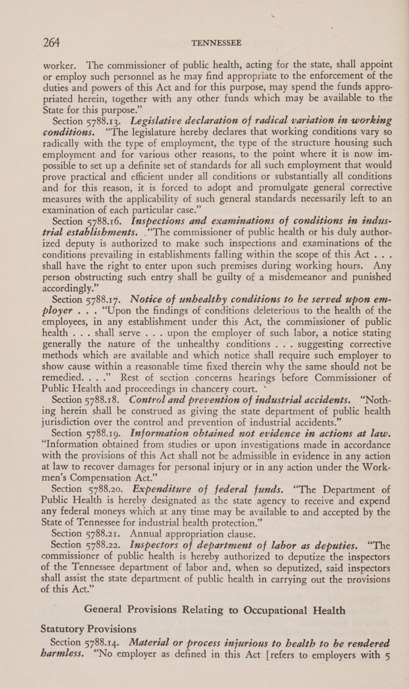 worker. The commissioner of public health, acting for the state, shall appoint or employ such personnel as he may find appropriate to the enforcement of the duties and powers of this Act and for this purpose, may spend the funds appro- priated herein, together with any other funds which may be available to the State for this purpose.” | | Section 5788.13. Legislative declaration of radical variation in working conditions. “The legislature hereby declares that working conditions vary so radically with the type of employment, the type of the structure housing such employment and for various other reasons, to the point where it is now im- possible to set up a definite set of standards for all such employment that would prove practical and efficient under all conditions or substantially all conditions and for this reason, it is forced to adopt and promulgate general corrective measures with the applicability of such general standards necessarily left to an examination of each particular case.” Section 5788.16. Inspections and examinations of conditions in indus- trial establishments. “The commissioner of public health or his duly author- ized deputy is authorized to make such inspections and examinations of the conditions prevailing in establishments falling within the scope of this Act... shall have the right to enter upon such premises during working hours. Any person obstructing such entry shall be guilty of a misdemeanor and punished accordingly.” Section 5788.17. Notice of unhealthy conditions to be served upon em- ployer . . . “Upon the findings of conditions deleterious to the health of the employees, in any establishment under this Act, the commissioner of public health . . . shall serve . . . upon the employer of such labor, a notice stating generally the nature of the unhealthy conditions . . . suggesting corrective methods which are available and which notice shall require such employer to show cause within a reasonable time fixed therein why the same should not be remedied. ...” Rest of section concerns hearings before Commissioner of Public Health and proceedings in chancery court. ° Section 5788.18. Control and prevention of industrial accidents. “Noth- ing herein shall be construed as giving the state department of public health jurisdiction over the control and prevention of industrial accidents.” Section 5788.19. Information cbtained not evidence in actions at law. “Information obtained from studies or upon investigations made in accordance with the provisions of this Act shall not be admissible in evidence in any action at law to recover damages for personal injury or in any action under the Work- men’s Compensation Act.” | Section 5788.20. Expenditure of federal funds. “The Department of Public Health is hereby designated as the state agency to receive and expend any federal moneys which at any time may be available to and accepted by the State of Tennessee for industrial health protection.” Section 5788.21. Annual appropriation clause. Section 5788.22. Inspectors of department of labor as deputies. “The commissioner of public health is hereby authorized to deputize the inspectors of the Tennessee department of labor and, when so deputized, said inspectors shall assist the state department of public health in carrying out the provisions of this Act.” General Provisions Relating to Occupational Health Statutory Provisions Section 5788.14. Material or process injurious to health to be rendered harmless. “No employer as defined in this Act [refers to employers with 5