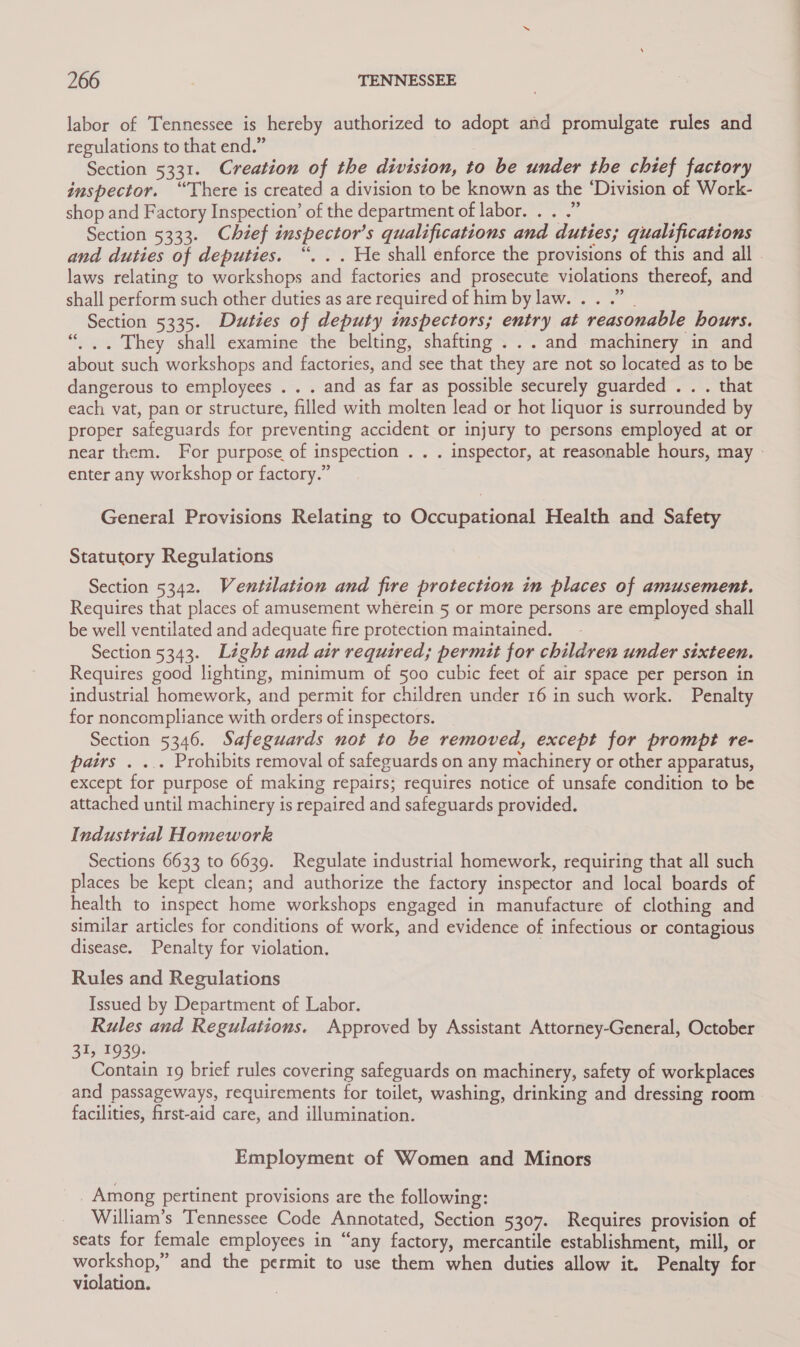 labor of Tennessee is hereby authorized to adopt and promulgate rules and regulations to that end.” Section 5331. Creation of the division, to be under the chief factory inspector. ‘There is created a division to be known as the ‘Division of Work- shop and Factory Inspection’ of the department of labor. . . .” Section 5333. Chief inspector’s qualifications and duties; qualifications and duties of deputies. “. .. He shall enforce the provisions of this and all - laws relating to workshops and factories and prosecute violations thereof, and shall perform such other duties as are required of him by law... .” | Section 5335. Duties of deputy inspectors; entry at reasonable hours. “... They shall examine the belting, shafting ... and machinery in and about such workshops and factories, and see that they are not so located as to be dangerous to employees . . . and as far as possible securely guarded . . . that each vat, pan or structure, filled with molten lead or hot liquor is surrounded by proper safeguards for preventing accident or injury to persons employed at or near them. For purpose of inspection . . . inspector, at reasonable hours, may - enter any workshop or factory.” General Provisions Relating to Occupational Health and Safety Statutory Regulations Section 5342. Wemntilation and fire protection in places of amusement. Requires that places of amusement wherein 5 or more persons are employed shall be well ventilated and adequate fire protection maintained. Section 5343. Light and air required; permit for children under sixteen. Requires good lighting, minimum of 500 cubic feet of air space per person in industrial homework, and permit for children under 16 in such work. Penalty for noncompliance with orders of inspectors. Section 5346. Safeguards not to be removed, except for prompt re- pairs . ... Prohibits removal of safeguards on any machinery or other apparatus, except for purpose of making repairs; requires notice of unsafe condition to be attached until machinery is repaired and safeguards provided. Industrial Homework Sections 6633 to 6639. Regulate industrial homework, requiring that all such places be kept clean; and authorize the factory inspector and local boards of health to inspect home workshops engaged in manufacture of clothing and similar articles for conditions of work, and evidence of infectious or contagious disease. Penalty for violation. Rules and Regulations Issued by Department of Labor. Rules and Regulations. Approved by Assistant Attorney-General, October 31, 1939. Contain 19 brief rules covering safeguards on machinery, safety of workplaces and passageways, requirements for toilet, washing, drinking and dressing room facilities, first-aid care, and illumination. Employment of Women and Minors Among pertinent provisions are the following: William’s Tennessee Code Annotated, Section 5307. Requires provision of seats for female employees in “any factory, mercantile establishment, mill, or workshop,” and the permit to use them when duties allow it. Penalty for violation.