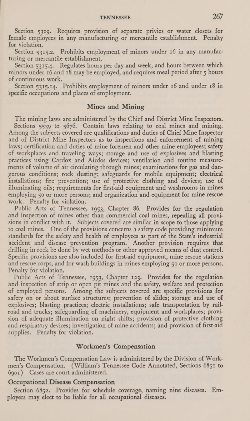 Section 5309. Requires provision of separate privies or water closets for female employees in any manufacturing or mercantile establishment. Penalty for violation. Section 5315.2. Prohibits employment of minors under 16 in any manufac- turing or mercantile establishment. Section 5315.4. Regulates hours per day and week, and hours between which minors under 16 and 18 may be employed, and requires meal period after 5 hours of continuous work. Section 5315.14. Prohibits employment of minors under 16 and under 18 in specific occupations and places of employment. Mines and Mining The mining laws are administered by the Chief and District Mine Inspectors. Sections 5539 to 5676. Contain laws relating to coal mines and mining. Among the subjects covered are qualifications and duties of Chief Mine Inspector and of District Mine Inspectors as to inspections and enforcement of mining laws; certification and duties of mine foremen and other mine employees; safety of workplaces and traveling ways; storage and use of explosives and blasting practices using Cardox and Airdos devices; ventilation and routine measure- ments of volume of air circulating through mines; examinations for gas and dan- gerous conditions; rock dusting; safeguards for mobile equipment; electrical installations; fire prevention; use of protective clothing and devices; use of illuminating oils; requirements for first-aid equipment and washrooms in mines employing 50 or more persons; and organization and equipment for mine rescue work. Penalty for violation. Public Acts of Tennessee, 1953, Chapter 86. Provides for the regulation and inspection of mines other than commercial coal mines, repealing all provi- sions in conflict with it. Subjects covered are similar in scope to those applying to coal mines. One of the provisions concerns a safety code providing minimum standards for the safety and health of employees as part of the State’s industrial accident and disease prevention program. Another provision requires that drilling in rock be done by wet methods or other approved means of dust control. Specific provisions are also included for first-aid equipment, mine rescue stations and rescue corps, and for wash buildings in mines employing 50 or more persons. Penalty for violation. Public Acts of Tennessee, 1953, Chapter 123. Provides for the regulation and inspection of strip or open pit mines and the safety, welfare and protection of employed persons. Among the subjects covered are specific provisions for safety on or about surface structures; prevention of slides; storage and use of explosives; blasting practices; electric installations; safe transportation by rail- road and trucks; safeguarding of machinery, equipment and workplaces; provi- sion of adequate illumination on night shifts; provision of protective clothing and respiratory devices; investigation of mine accidents; and provision of first-aid supplies. Penalty for violation. Workmen’s Compensation The Workmen’s Compensation Law is administered by the Division of Work- men’s Compensation. (William’s Tennessee Code Annotated, Sections 6851 to 6901) Cases are court administered. Occupational Disease Compensation Section 6852. Provides for schedule coverage, naming nine diseases. Em- ployers may elect to be liable for all occupational diseases.