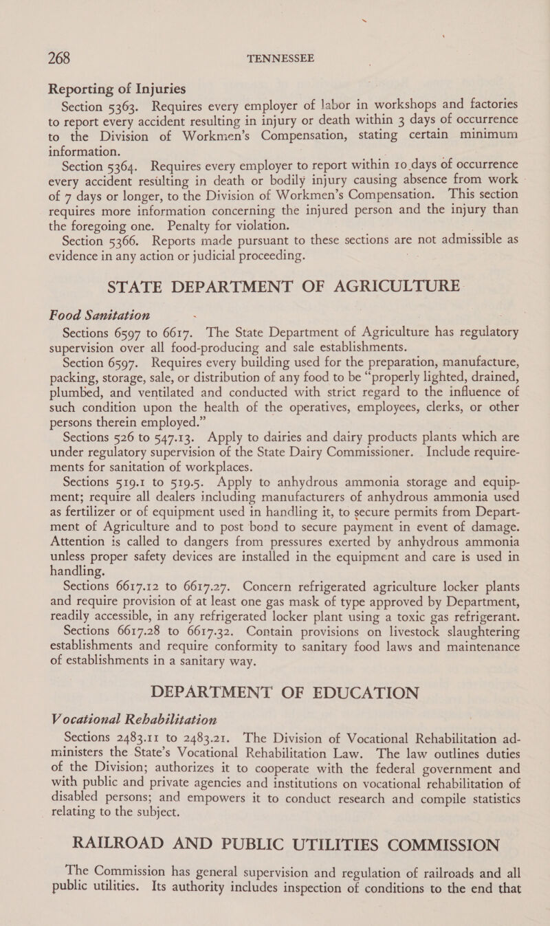 Reporting of Injuries Section 5363. Requires every employer of labor in workshops and factories to report every accident resulting in injury or death within 3 days of occurrence to the Division of Workmen’s Compensation, stating certain minimum information. 7 Section 5364. Requires every employer to report within ro days of occurrence every accident resulting in death or bodily injury causing absence from work © of 7 days or longer, to the Division of Workmen’s Compensation. This section requires more information concerning the injured person and the injury than the foregoing one. Penalty for violation. Section 5366. Reports made pursuant to these sections are not admissible as evidence in any action or judicial proceeding. , STATE DEPARTMENT OF AGRICULTURE Food Sanitation : Sections 6597 to 6617. The State Department of Agriculture has regulatory supervision over all food-producing and sale establishments. Section 6597. Requires every building used for the preparation, manufacture, packing, storage, sale, or distribution of any food to be “properly lighted, drained, plumbed, and ventilated and conducted with strict regard to the influence of such condition upon the health of the operatives, employees, clerks, or other persons therein employed.” 3 Sections 526 to 547.13. Apply to dairies and dairy products plants which are under regulatory supervision of the State Dairy Commissioner. Include require- ments for sanitation of workplaces. Sections 519.1 to 519.5. Apply to anhydrous ammonia storage and equip- ment; require all dealers including manufacturers of anhydrous ammonia used as fertilizer or of equipment used in handling it, to secure permits from Depart- ment of Agriculture and to post bond to secure payment in event of damage. Attention is called to dangers from pressures exerted by anhydrous ammonia unless proper safety devices are installed in the equipment and care is used in handling. Sections 6617.12 to 6617.27. Concern refrigerated agriculture locker plants and require provision of at least one gas mask of type approved by Department, readily accessible, in any refrigerated locker plant using a toxic gas refrigerant. Sections 6617.28 to 6617.32. Contain provisions on livestock slaughtering establishments and require conformity to sanitary food laws and maintenance of establishments in a sanitary way. DEPARTMENT OF EDUCATION V ocational Rehabilitation Sections 2483.11 to 2483.21. The Division of Vocational Rehabilitation ad- ministers the State’s Vocational Rehabilitation Law. The law outlines duties of the Division; authorizes it to cooperate with the federal government and with public and private agencies and institutions on vocational rehabilitation of disabled persons; and empowers it to conduct research and compile statistics relating to the subject. RAILROAD AND PUBLIC UTILITIES COMMISSION The Commission has general supervision and regulation of railroads and all public utilities. Its authority includes inspection of conditions to the end that