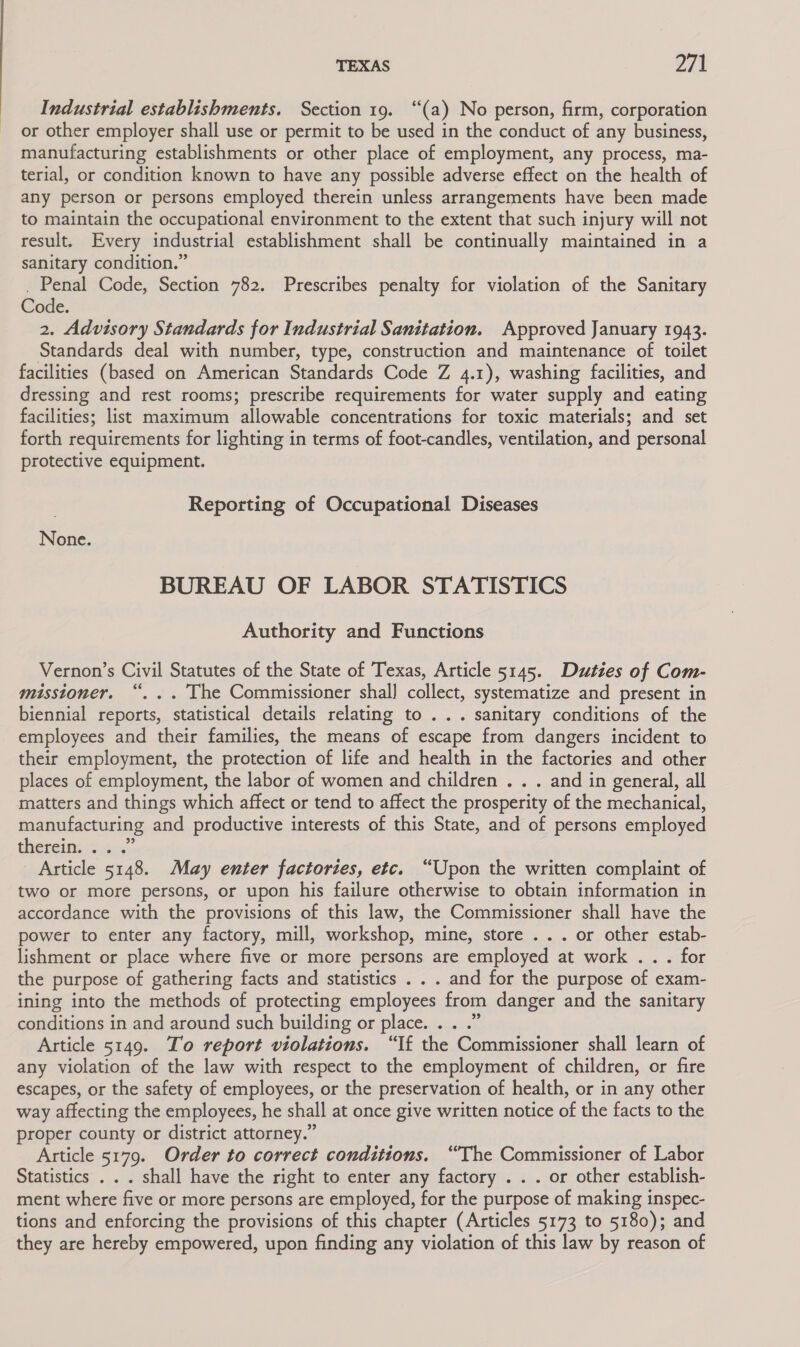 Industrial establishments. Section 19. “(a) No person, firm, corporation or other employer shall use or permit to be used in the conduct of any business, manufacturing establishments or other place of employment, any process, ma- terial, or condition known to have any possible adverse effect on the health of any person or persons employed therein unless arrangements have been made to maintain the occupational environment to the extent that such injury will not result. Every industrial establishment shall be continually maintained in a sanitary condition.” . Penal Code, Section 782. Prescribes penalty for violation of the Sanitary Code. 2. Advisory Standards for Industrial Sanitation. Approved January 1943. Standards deal with number, type, construction and maintenance of toilet facilities (based on American Standards Code Z 4.1), washing facilities, and dressing and rest rooms; prescribe requirements for water supply and eating facilities; list maximum allowable concentrations for toxic materials; and set forth requirements for lighting in terms of foot-candles, ventilation, and personal protective equipment. Reporting of Occupational Diseases None. BUREAU OF LABOR STATISTICS Authority and Functions Vernon’s Civil Statutes of the State of Texas, Article 5145. Duties of Com- misstoner. “. .. The Commissioner shal] collect, systematize and present in biennial reports, statistical details relating to ... sanitary conditions of the employees and their families, the means of escape from dangers incident to their employment, the protection of life and health in the factories and other places of employment, the labor of women and children . . . and in general, all matters and things which affect or tend to affect the prosperity of the mechanical, manufacturing and productive interests of this State, and of persons employed theteintc.4..:: Article 5148. May enter factories, etc. “Upon the written complaint of two or more persons, or upon his failure otherwise to obtain information in accordance with the provisions of this law, the Commissioner shall have the power to enter any factory, mill, workshop, mine, store ... or other estab- lishment or place where five or more persons are employed at work .. . for the purpose of gathering facts and statistics . . . and for the purpose of exam- ining into the methods of protecting employees from danger and the sanitary conditions in and around such building or place. . . .” Article 5149. To report violations. “If the Commissioner shall learn of any violation of the law with respect to the employment of children, or fire escapes, or the safety of employees, or the preservation of health, or in any other way affecting the employees, he shall at once give written notice of the facts to the proper county or district attorney.” Article 5179. Order to correct conditions. “The Commissioner of Labor Statistics . . . shall have the right to enter any factory . . . or other establish- ment where five or more persons are employed, for the purpose of making inspec- tions and enforcing the provisions of this chapter (Articles 5173 to 5180); and they are hereby empowered, upon finding any violation of this law by reason of