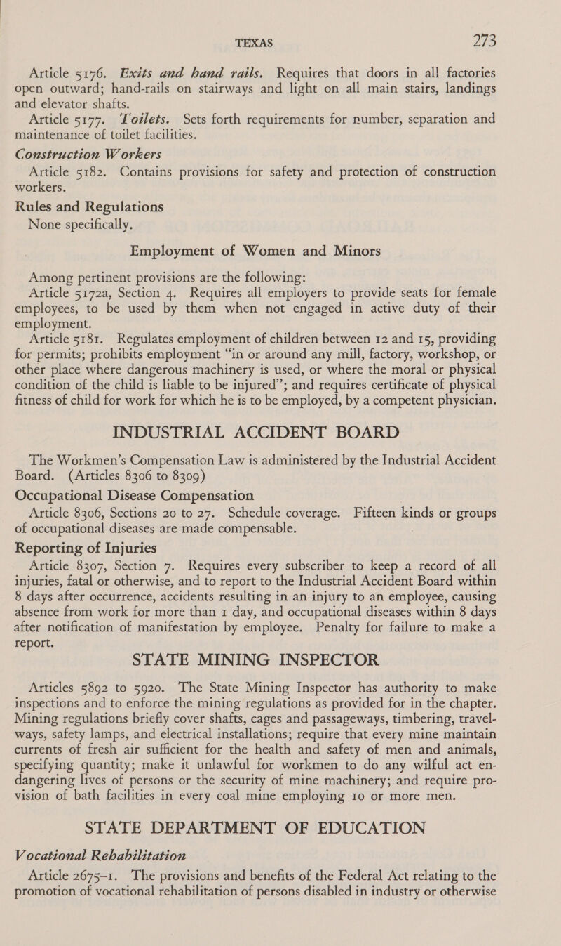TEXAS 773 Article 5176. Exits and hand rails. Requires that doors in all factories open outward; hand-rails on stairways and light on all main stairs, landings and elevator shafts. Article 5177. Todlets. Sets forth requirements for number, separation and maintenance of toilet facilities. Construction Workers | Article 5182. Contains provisions for safety and protection of construction workers. Rules and Regulations None specifically. Employment of Women and Minors Among pertinent provisions are the following: Article 5172a, Section 4. Requires all employers to provide seats for female employees, to be used by them when not engaged in active duty of their employment. Article 5181. Regulates employment of children between 12 and 15, providing for permits; prohibits employment “in or around any mill, factory, workshop, or other place where dangerous machinery is used, or where the moral or physical condition of the child is liable to be injured”; and requires certificate of physical fitness of child for work for which he is to be employed, by a competent physician. INDUSTRIAL ACCIDENT BOARD The Workmen’s Compensation Law is administered by the Industrial Accident Board. (Articles 8306 to 8309) Occupational Disease Compensation | Article 8306, Sections 20 to 27. Schedule coverage. Fifteen kinds or groups of occupational diseases are made compensable. . Reporting of Injuries Article 8307, Section 7. Requires every subscriber to keep a record of all injuries, fatal or otherwise, and to report to the Industrial Accident Board within 8 days after occurrence, accidents resulting in an injury to an employee, causing absence from work for more than 1 day, and occupational diseases within 8 days after notification of manifestation by employee. Penalty for failure to make a report. STATE MINING INSPECTOR Articles 5892 to 5920. The State Mining Inspector has authority to make inspections and to enforce the mining regulations as provided for in the chapter. Mining regulations briefly cover shafts, cages and passageways, timbering, travel- ways, safety lamps, and electrical installations; require that every mine maintain currents of fresh air sufficient for the health and safety of men and animals, specifying quantity; make it unlawful for workmen to do any wilful act en- dangering lives of persons or the security of mine machinery; and require pro- vision of bath facilities in every coal mine employing 10 or more men. STATE DEPARTMENT OF EDUCATION Vocational Rehabilitation Article 2675-1. ‘The provisions and benefits of the Federal Act relating to the promotion of vocational rehabilitation of persons disabled in industry or otherwise