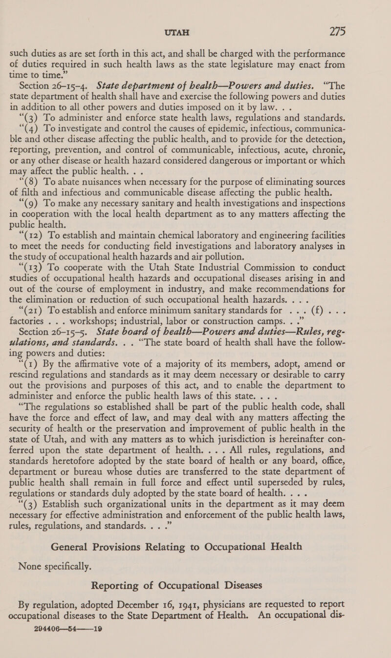 such duties as are set forth in this act, and shall be charged with the performance of duties required in such health laws as the state legislature may enact from time to time.” Section 26-15-4. State department of health—Powers and duties. “The state department of health shall have and exercise the following powers and duties in addition to all other powers and duties imposed on it by law. . . “(3) To administer and enforce state health laws, regulations and standards. “(4) To investigate and control the causes of epidemic, infectious, communica- ble and other disease affecting the public health, and to provide for the detection, reporting, prevention, and control of communicable, infectious, acute, chronic, or any other disease or health hazard considered dangerous or important or which may affect the public health. . . '“(8) To abate nuisances when necessary for the purpose of eliminating sources of filth and infectious and communicable disease affecting the public health. “(g) To make any necessary sanitary and health investigations and inspections in cooperation with the local health department as to any matters affecting the public health. “(12) To establish and maintain chemical laboratory and engineering facilities to meet the needs for conducting field investigations and laboratory analyses in the study of occupational health hazards and air pollution. “(13) To cooperate with the Utah State Industrial Commission to conduct studies of occupational health hazards and occupational diseases arising in and out of the course of employment in industry, and make recommendations for the elimination or reduction of such occupational health hazards. ... “(21) Toestablish and enforce minimum sanitary standards for ... (f)... factories . . . workshops; industrial, labor or construction camps. . .” Section 26-15-5. State board of health—Powers and duties—Rules, reg- ulations, and standards. . . “The state board of health shall have the follow- ing powers and duties: | “(1) By the affirmative vote of a majority of its members, adopt, amend or rescind regulations and standards as it may deem necessary or desirable to carry out the provisions and purposes of this act, and to enable the department to administer and enforce the public health laws of this state... . “The regulations so established shall be part of the public health code, shall have the force and effect of law, and may deal with any matters affecting the security of health or the preservation and improvement of public health in the state of Utah, and with any matters as to which jurisdiction is hereinafter con- ferred upon the state department of health. ... All rules, regulations, and standards heretofore adopted by the state board of health or any board, office, department or bureau whose duties are transferred to the state department of public health shall remain in full force and effect until superseded by rules, regulations or standards duly adopted by the state board of health... . “(3) Establish such organizational units in the department as it may deem necessary for effective administration and enforcement of the public health laws, rules, regulations, and standards. . . .” General Provisions Relating to Occupational Health None specifically. Reporting of Occupational Diseases By regulation, adopted December 16, 1941, physicians are requested to report occupational diseases to the State Department of Health. An occupational dis- 294406—54—__19