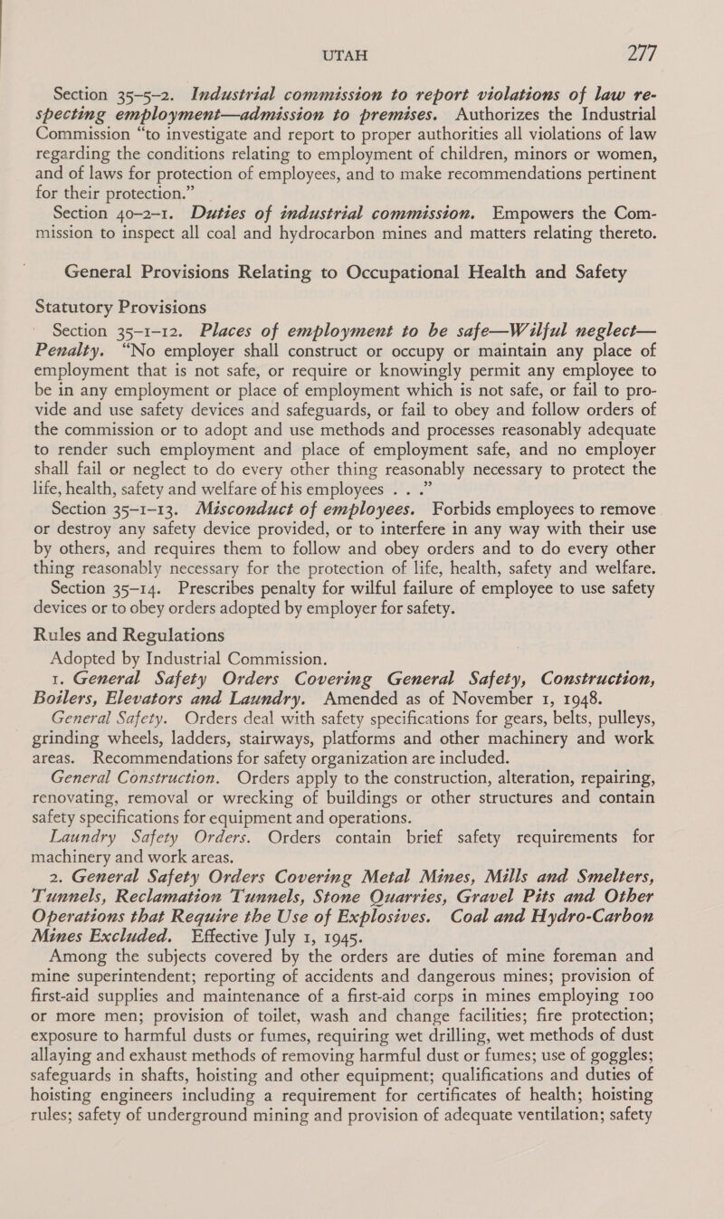 UTAH INS Section 35-5-2. Industrial commission to report violations of law re- specting employment—admission to premises. Authorizes the Industrial Commission “to investigate and report to proper authorities all violations of law regarding the conditions relating to employment of children, minors or women, and of laws for protection of employees, and to make recommendations pertinent for their protection.” | Section 40-2-1. Duties of industrial commission. Empowers the Com- mission to inspect all coal and hydrocarbon mines and matters relating thereto. General Provisions Relating to Occupational Health and Safety Statutory Provisions Section 35-1-12. Places of employment to be safe—Wailful neglect— Penalty. “No employer shall construct or occupy or maintain any place of employment that is not safe, or require or knowingly permit any employee to be in any employment or place of employment which is not safe, or fail to pro- vide and use safety devices and safeguards, or fail to obey and follow orders of the commission or to adopt and use methods and processes reasonably adequate to render such employment and place of employment safe, and no employer shall fail or neglect to do every other thing reasonably necessary to protect the life, health, safety and welfare of his employees . . .” Section 35-1-13. Misconduct of employees. Forbids employees to remove. or destroy any safety device provided, or to interfere in any way with their use by others, and requires them to follow and obey orders and to do every other thing reasonably necessary for the protection of life, health, safety and welfare. Section 35-14. Prescribes penalty for wilful failure of employee to use safety devices or to obey orders adopted by employer for safety. Rules and Regulations Adopted by Industrial Commission. 1. General Safety Orders Covering General Safety, Construction, Boilers, Elevators and Laundry. Amended as of November 1, 1948. General Safety. Orders deal with safety specifications for gears, belts, pulleys, grinding wheels, ladders, stairways, platforms and other machinery and work areas. Recommendations for safety organization are included. General Construction. Orders apply to the construction, alteration, repairing, renovating, removal or wrecking of buildings or other structures and contain safety specifications for equipment and operations. Laundry Safety Orders. Orders contain brief safety requirements for machinery and work areas. 2. General Safety Orders Covering Metal Mines, Mills and Smelters, Tunnels, Reclamation Tunnels, Stone Quarries, Gravel Pits and Other Operations that Require the Use of Explosives. Coal and Hydro-Carbon Mines Excluded. Effective July 1, 1945. Among the subjects covered by the orders are duties of mine foreman and mine superintendent; reporting of accidents and dangerous mines; provision of first-aid supplies and maintenance of a first-aid corps in mines employing 100 or more men; provision of toilet, wash and change facilities; fire protection; exposure to harmful dusts or fumes, requiring wet drilling, wet methods of dust allaying and exhaust methods of removing harmful dust or fumes; use of goggles; safeguards in shafts, hoisting and other equipment; qualifications and duties of hoisting engineers including a requirement for certificates of health; hoisting rules; safety of underground mining and provision of adequate ventilation; safety