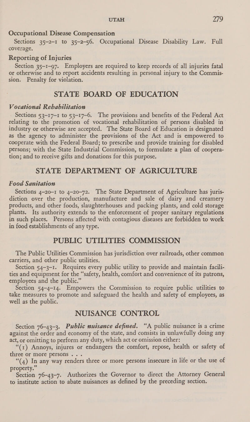 Occupational Disease Compensation Sections 35-2-1 to 35-2-56. Occupational Disease Disability Law. Full coverage. Reporting of Injuries Section 35-1-97. Employers are required to keep records of all injuries fatal or otherwise and to report accidents resulting in personal injury to the Commis- sion. Penalty for violation. STATE BOARD OF EDUCATION Vocational Rehabilitation _ Sections 53-17-1 to 53-17-6. The provisions and benefits of the Federal Act relating to the promotion of vocational rehabilitation of persons disabled in’ industry or otherwise are accepted. The State Board of Education is designated as the agency to administer the provisions of the Act and is empowered to cooperate with the Federal Board; to prescribe and provide training for disabled persons; with the State Industrial Commission, to formulate a plan of coopera- tion; and to receive gifts and donations for this purpose. STATE DEPARTMENT OF AGRICULTURE Food Sanitation Sections 4-20-1 to 4-20-72. The State Department of Agriculture has juris- diction over the production, manufacture and sale of dairy and creamery products, and other foods, slaughterhouses and packing plants, and cold storage plants. Its authority extends to the enforcement of proper sanitary regulations in such places. Persons affected with contagious diseases are forbidden to work in food establishments of any type. 3 PUBLIC UTILITIES COMMISSION The Public Utilities Commission has jurisdiction over railroads, other common carriers, and other public utilities. Section 54-3-1. Requires every public utility to provide and maintain facili- ties and equipment for the “safety, health, comfort and convenience of its patrons, employees and the public.” Section 54-4-14. Empowers the Commission to require public utilities to take measures to promote and safeguard the health and safety of employees, as well as the public. NUISANCE CONTROL Section 76-43-3. Public nuisance defmed. “A public nuisance is a crime against the order and economy of the state, and consists in unlawfully doing any act, or omitting to perform any duty, which act or omission either: “(1) Annoys, injures or endangers the comfort, repose, health or safety of three or more persons .. . “(4) In any way renders three or more persons insecure in life or the use of property.” Section 76-43-7. Authorizes the Governor to direct the Attorney General to institute action to abate nuisances as defined by the preceding section.