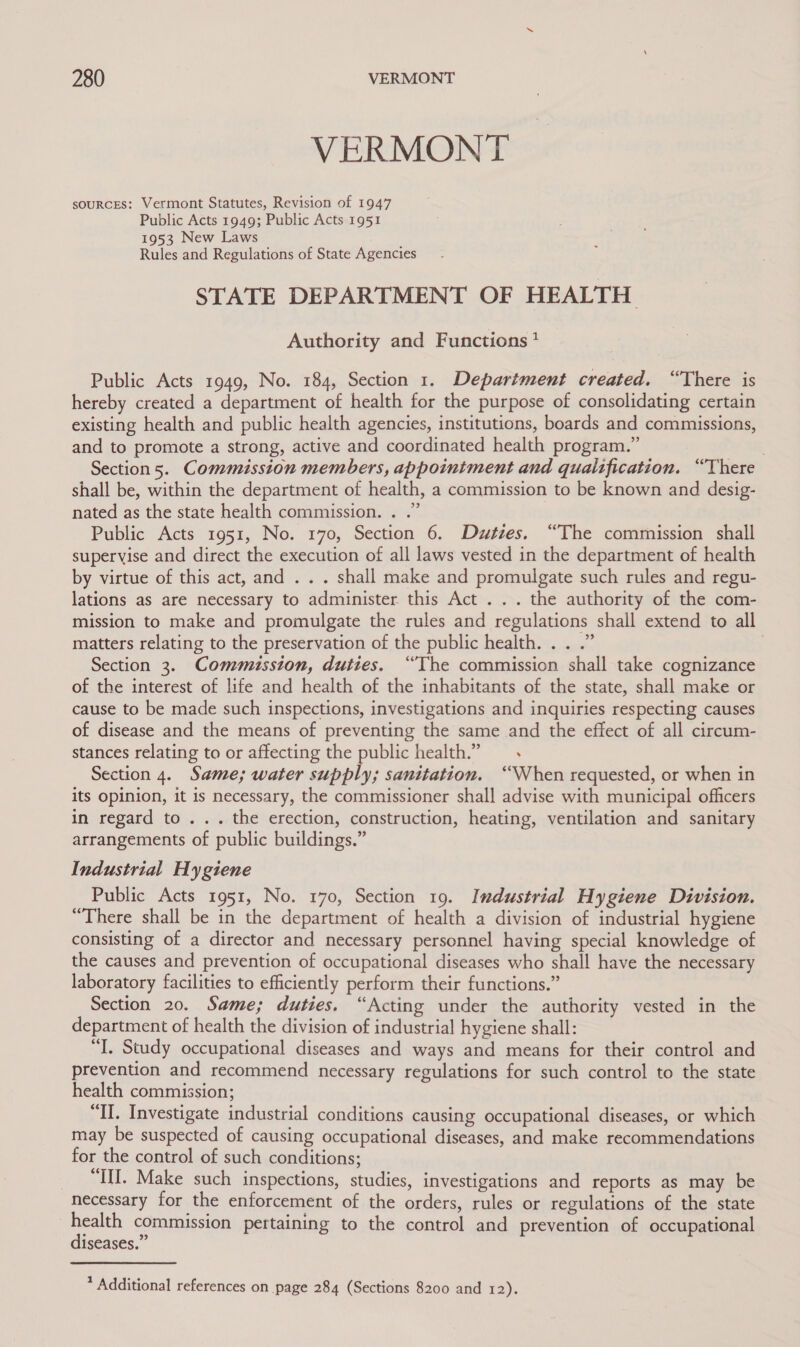 VERMONT ~ soURCES: Vermont Statutes, Revision of 1947 Public Acts 1949; Public Acts 1951 1953 New Laws Rules and Regulations of State Agencies STATE DEPARTMENT OF HEALTH Authority and Functions ?* Public Acts 1949, No. 184, Section 1. Department created. “There is hereby created a department of health for the purpose of consolidating certain existing health and public health agencies, institutions, boards and commissions, and to promote a strong, active and coordinated health program.” | Section 5. Commission members, appointment and qualtfication. “There shall be, within the department of health, a commission to be known and desig- nated as the state health commission. . .” Public Acts 1951, No. 170, Section 6. Duties. “The commission shall supervise and direct the execution of all laws vested in the department of health by virtue of this act, and ... shall make and promulgate such rules and regu- lations as are necessary to administer this Act . .. the authority of the com- mission to make and promulgate the rules and regulations shall extend to all matters relating to the preservation of the public health. . . .” Section 3. Commission, duties. “The commission shall take cognizance of the interest of life and health of the inhabitants of the state, shall make or cause to be made such inspections, investigations and inquiries respecting causes of disease and the means of preventing the same and the effect of all circum- stances relating to or affecting the public health.” Section 4. Same; water supply; sanitation. ‘When requested, or when in its opinion, it is necessary, the commissioner shall advise with municipal officers in regard to... the erection, construction, heating, ventilation and sanitary arrangements of public buildings.” Industrial Hygiene Public Acts 1951, No. 170, Section 19. Industrial Hygiene Division. “There shall be in the department of health a division of industrial hygiene consisting of a director and necessary personnel having special knowledge of the causes and prevention of occupational diseases who shall have the necessary laboratory facilities to efficiently perform their functions.” Section 20. Same; duties. “Acting under the authority vested in the department of health the division of industrial hygiene shall: “I. Study occupational diseases and ways and means for their control and prevention and recommend necessary regulations for such control to the state health commission; “IL. Investigate industrial conditions causing occupational diseases, or which may be suspected of causing occupational diseases, and make recommendations for the control of such conditions; _ “III. Make such inspections, studies, investigations and reports as may be necessary for the enforcement of the orders, rules or regulations of the state oe commission pertaining to the control and prevention of occupational iseases.” * Additional references on page 284 (Sections 8200 and 12).