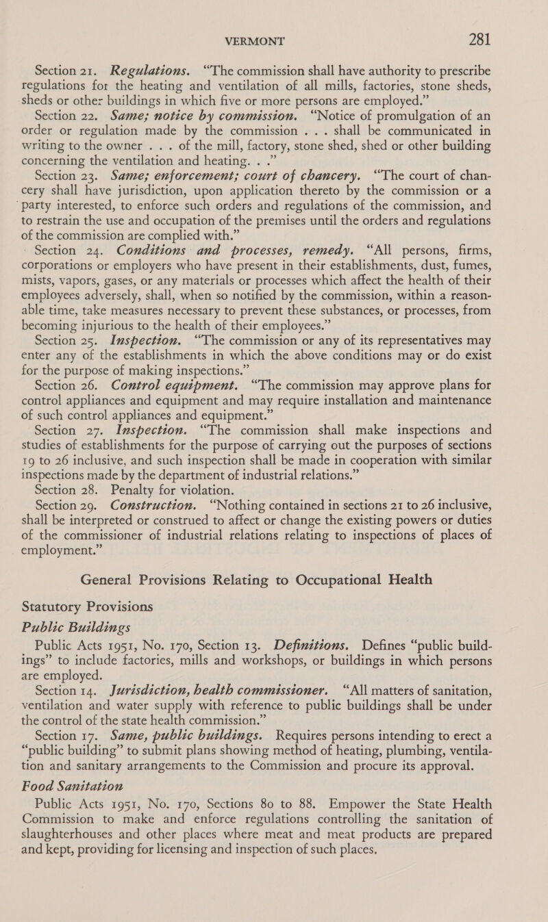 Section 21. Regulations. “The commission shall have authority to prescribe regulations for the heating and ventilation of all mills, factories, stone sheds, sheds or other buildings in which five or more persons are employed.” Section 22. Same; notice by commission. “Notice of promulgation of an order or regulation made by the commission . . . shall be communicated in writing to the owner . . . of the mill, factory, stone shed, shed or other building concerning the ventilation and heating. . .” Section 23. Same; enforcement; court of chancery. “The court of chan- cery shall have jurisdiction, upon application thereto by the commission or a ‘party interested, to enforce such orders and regulations of the commission, and to restrain the use and occupation of the premises until the orders and regulations of the commission are complied with.” Section 24. Conditions and processes, remedy. “All persons, firms, corporations or employers who have present in their establishments, dust, fumes, mists, vapors, gases, or any materials or processes which affect the health of their employees adversely, shall, when so notified by the commission, within a reason- able time, take measures necessary to prevent these substances, or processes, from becoming injurious to the health of their employees.” Section 25. Inspection. “The commission or any of its representatives may enter any of the establishments in which the above conditions may or do exist for the purpose of making inspections.” Section 26. Control equipment. “The commission may approve plans for control appliances and equipment and may require installation and maintenance of such control appliances and equipment.” Section 27. Inspection. “The commission shall make inspections and studies of establishments for the purpose of carrying out the purposes of sections 19 to 26 inclusive, and such inspection shall be made in cooperation with similar inspections made by the department of industrial relations.” Section 28. Penalty for violation. : Section 29. Comstruction. “Nothing contained in sections 21 to 26 inclusive, shall be interpreted or construed to affect or change the existing powers or duties of the commissioner of industrial relations relating to inspections of places of employment.” General Provisions Relating to Occupational Health Statutory Provisions Public Buildings Public Acts 1951, No. 170, Section 13. Definitions. Defines “public build- ings” to include factories, mills and workshops, or buildings in which persons are employed. Section 14. Jurisdiction, health commissioner. “All matters of sanitation, ventilation and water supply with reference to public buildings shall be under the control of the state health commission.” Section 17. Same, public buildings. Requires persons intending to erect a “public building” to submit plans showing method of heating, plumbing, ventila- tion and sanitary arrangements to the Commission and procure its approval. Food Sanitation Public Acts 1951, No. 170, Sections 80 to 88. Empower the State Health Commission to make and enforce regulations controlling the sanitation of slaughterhouses and other places where meat and meat products are prepared and kept, providing for licensing and inspection of such places,