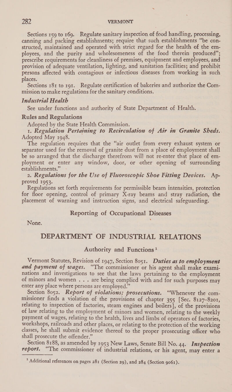 Sections 159 to 169. Regulate sanitary inspection of food handling, processing, canning and packing establishments; require that such establishments “be con- structed, maintained and operated with strict regard for the health of the em- ployees, and the purity and wholesomeness of the food therein produced”; prescribe requirements for cleanliness of premises, equipment and employees, and provision of adequate ventilation, lighting, and sanitation facilities; and prohibit persons affected with contagious or infectious diseases from working in such places. | Sections 181 to 191. Regulate certification of bakeries and authorize the Com- mission to make regulations for the sanitary conditions. Industrial Health See under functions and authority of State Department of: Health. Rules and Regulations Adopted by the State Health Commission. 1. Regulation Pertaining to Recirculation of Air in Granite Sheds.. Adopted May 1948. The regulation requires that the “air outlet from every exhaust system or separator used for the removal of granite dust from a place of employment shall be so arranged that the discharge therefrom will not re-enter that place of em- ployment or enter any window, door, or other opening of surrounding establishments.” 2. Regulations for the Use of Fluoroscopic Shoe Fitting Devices. Ap- proved 1953. 3 Regulations set forth requirements for permissible beam intensities, protection for floor opening, control of primary X-ray beams and stray radiation, the placement of warning and instruction signs, and electrical safeguarding. Reporting of Occupational. Diseases None. DEPARTMENT OF INDUSTRIAL RELATIONS Authority and Functions? Vermont Statutes, Revision of 1947, Section 8051. Duties as to employment and payment of wages. “The commissioner or his agent shall make exami- nations and investigations to see that the laws pertaining to the employment of minors and women . . . are being complied with and for such purposes may enter any place where persons are employed.” | Section 8052. Report of violations; prosecutions. “Whenever the com- missioner finds a violation of the provisions of chapter 355 [Sec. 8127-8201, relating to inspection of factories, steam engines and boilers], of the provisions of law relating to the employment of minors and women, relating to the weekly payment of wages, relating to the health, lives and limbs of operators of factories, workshops, railroads and other places, or relating to the protection of the working classes, he shall submit evidence thereof to the proper prosecuting officer who shall prosecute the offender.” Section 8188, as amended by 1953 New Laws, Senate Bill No. 44. Inspection report. “The commissioner of industrial relations, or his agent, may enter a