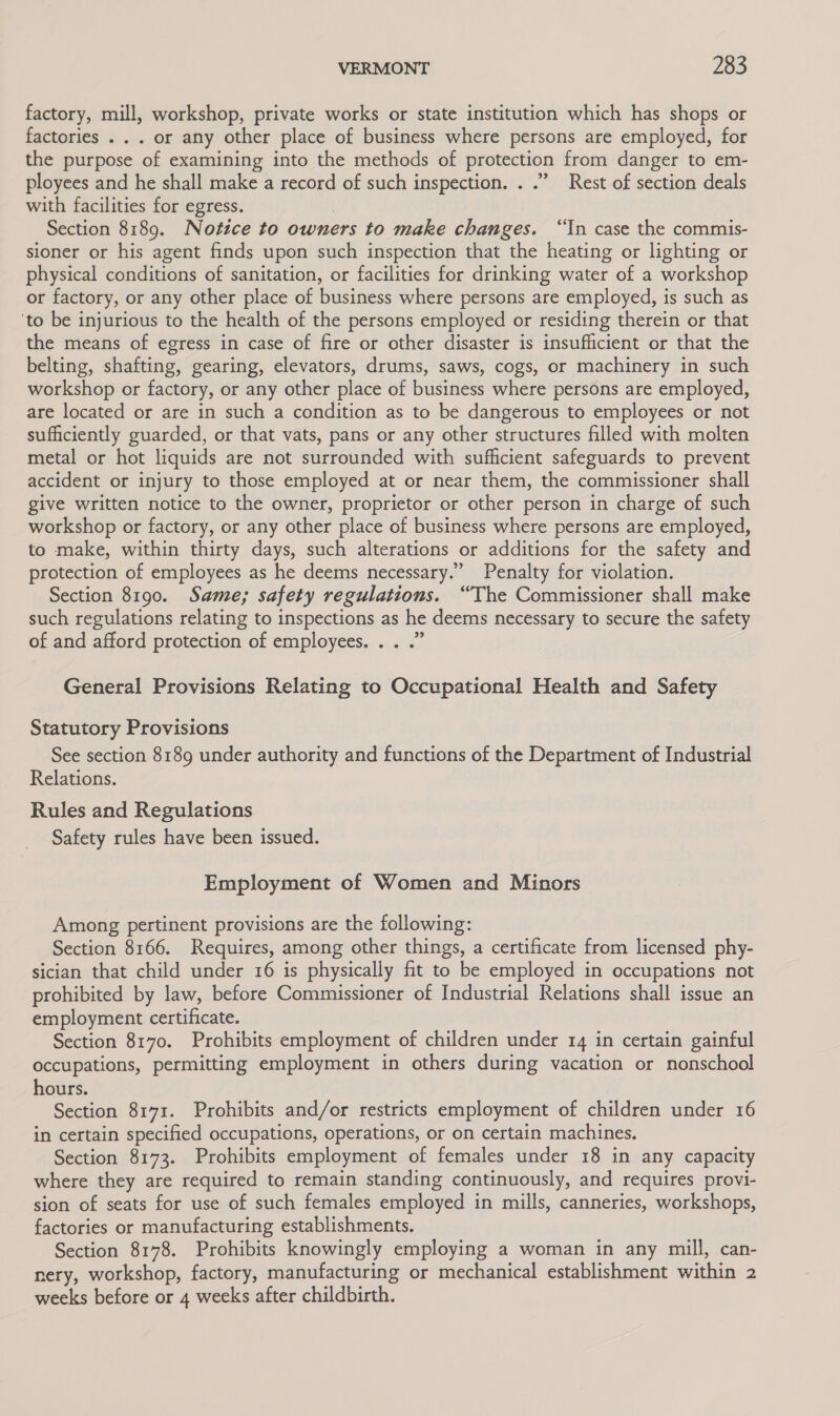 factory, mill, workshop, private works or state institution which has shops or factories . . . or any other place of business where persons are employed, for the purpose of examining into the methods of protection from danger to em- ployees and he shall make a record of such inspection. . .” Rest of section deals with facilities for egress. | Section 8189. Notice to owners to make changes. “In case the commis- sioner or his agent finds upon such inspection that the heating or lighting or physical conditions of sanitation, or facilities for drinking water of a workshop or factory, or any other place of business where persons are employed, is such as ‘to be injurious to the health of the persons employed or residing therein or that the means of egress in case of fire or other disaster is insufficient or that the belting, shafting, gearing, elevators, drums, saws, cogs, or machinery in such workshop or factory, or any other place of business where persons are employed, are located or are in such a condition as to be dangerous to employees or not sufficiently guarded, or that vats, pans or any other structures filled with molten metal or hot liquids are not surrounded with sufficient safeguards to prevent accident or injury to those employed at or near them, the commissioner shall give written notice to the owner, proprietor or other person in charge of such workshop or factory, or any other place of business where persons are employed, to make, within thirty days, such alterations or additions for the safety and protection of employees as he deems necessary.’ Penalty for violation. Section 8190. Same; safety regulations. “The Commissioner shall make such regulations relating to inspections as he deems necessary to secure the safety of and afford protection of employees. . . .” General Provisions Relating to Occupational Health and Safety Statutory Provisions See section 8189 under authority and functions of the Department of Industrial Relations. Rules and Regulations Safety rules have been issued. Employment of Women and Minors Among pertinent provisions are the following: Section 8166. Requires, among other things, a certificate from licensed phy- sician that child under 16 is physically fit to be employed in occupations not prohibited by law, before Commissioner of Industrial Relations shall issue an employment certificate. Section 8170. Prohibits employment of children under 14 in certain gainful occupations, permitting employment in others during vacation or nonschool hours. Section 8171. Prohibits and/or restricts employment of children under 16 in certain specified occupations, operations, or on certain machines. Section 8173. Prohibits employment of females under 18 in any capacity where they are required to remain standing continuously, and requires provi- sion of seats for use of such females employed in mills, canneries, workshops, factories or manufacturing establishments. Section 8178. Prohibits knowingly employing a woman in any mill, can- nery, workshop, factory, manufacturing or mechanical establishment within 2 weeks before or 4 weeks after childbirth.