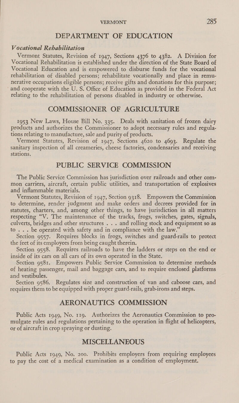 DEPARTMENT OF EDUCATION Vocational Rehabilitation Vermont Statutes, Revision of 1947, Sections 4376 to 4382. A Division for Vocational Rehabilitation is established under the direction of the State Board of Vocational Education and is empowered to disburse funds for the vocational rehabilitation of disabled persons; rehabilitate vocationally and place in remu- nerative occupations eligible persons; receive gifts and donations for this purpose; ~and cooperate with the U. S. Office of Education as provided in the Federal Act relating to the rehabilitation of persons disabled in industry or otherwise. COMMISSIONER OF AGRICULTURE 1953 New Laws, House Bill No. 335. Deals with sanitation of frozen dairy products and authorizes the Commissioner to adopt necessary rules and regula- tions relating to manufacture, sale and purity of products. Vermont Statutes, Revision of 1947, Sections 4620 to 4693. Regulate the sanitary inspection of all creameries, cheese factories, condensaries and receiving stations. PUBLIC SERVICE COMMISSION The Public Service Commission has jurisdiction over railroads and other com- mon carriers, aircraft, certain public utilities, and transportation of explosives and inflammable materials. Vermont Statutes, Revision of 1947, Section 9318. Empowers the Commission to determine, render judgment and make orders and decrees provided for in statutes, charters, and, among other things, to have jurisdiction in all matters respecting “V. The maintenance of the tracks, frogs, switches, gates, signals, culverts, bridges and other structures . . . and rolling stock and equipment so as to... be operated with safety and in compliance with the law.” Section 9557. Requires blocks in frogs, switches and guard-rails to protect the feet of its employees from being caught therein. Section 9558. Requires railroads to have the ladders or steps on the end or inside of its cars on all cars of its own operated in the State. Section 9581. Empowers Public Service Commission to determine methods of heating passenger, mail and baggage cars, and to require enclosed platforms and vestibules. Section 9586. Regulates size and construction of van and caboose cars, and requires them to be equipped with proper guard-rails, grab-irons and steps. AERONAUTICS COMMISSION Public Acts 1949, No. 119. Authorizes the Aeronautics Commission to pro- mulgate rules and regulations pertaining to the operation in flight of helicopters, or of aircraft in crop spraying or dusting. MISCELLANEOUS Public Acts 1949, No. 200. Prohibits employers from requiring employees to pay the cost of a medical examination as a condition of employment.