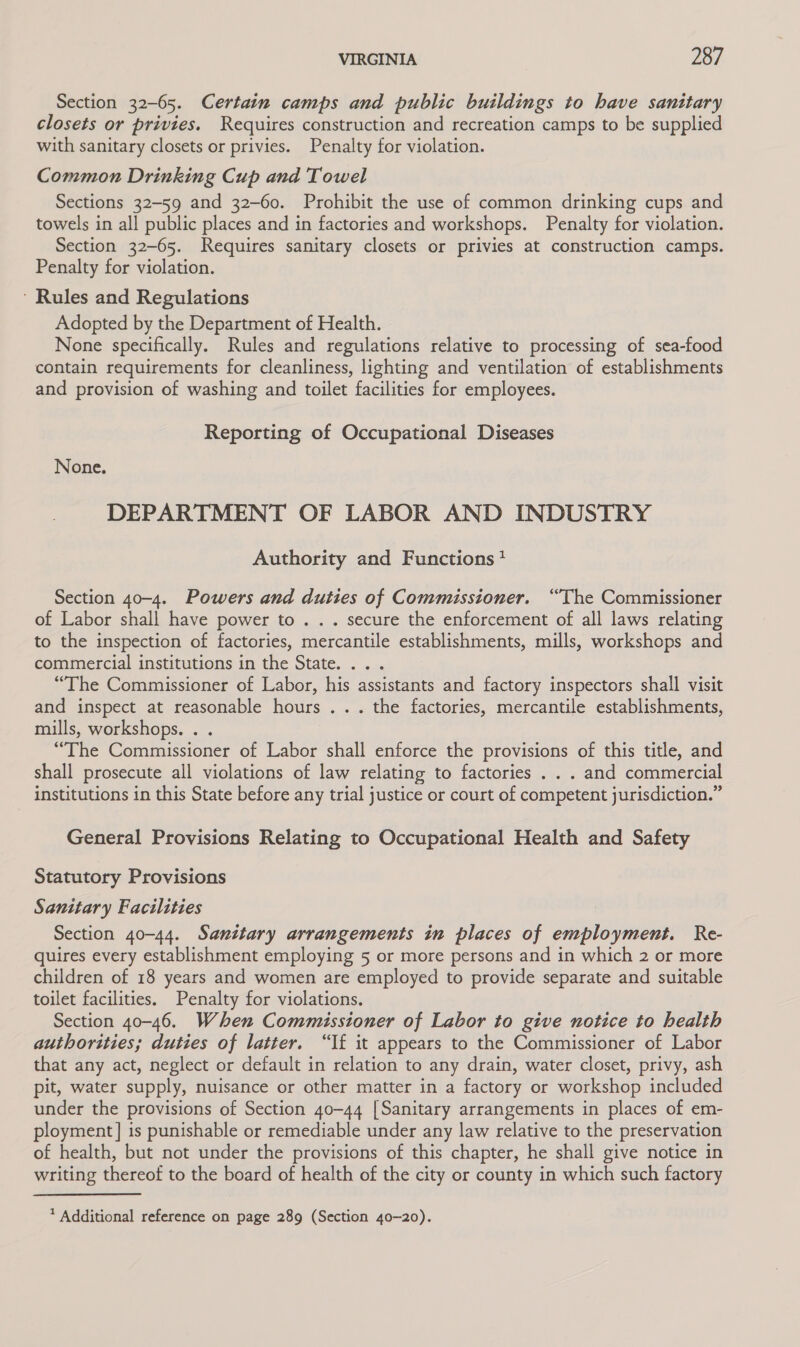 Section 32-65. Certain camps and public buildings to have sanitary closets or privies. Requires construction and recreation camps to be supplied with sanitary closets or privies. Penalty for violation. Common Drinking Cup and Towel Sections 32-59 and 32-60. Prohibit the use of common drinking cups and towels in all public places and in factories and workshops. Penalty for violation. Section 32-65. Requires sanitary closets or privies at construction camps. Penalty for violation. * Rules and Regulations Adopted by the Department of Health. None specifically. Rules and regulations relative to processing of sea-food contain requirements for cleanliness, lighting and ventilation of establishments and provision of washing and toilet facilities for employees. Reporting of Occupational Diseases None. DEPARTMENT OF LABOR AND INDUSTRY Authority and Functions? Section 40-4. Powers and duties of Commissioner. “The Commissioner of Labor shall have power to . . . secure the enforcement of all laws relating to the inspection of factories, mercantile establishments, mills, workshops and commercial institutions in the State. ... “The Commissioner of Labor, his assistants and factory inspectors shall visit and inspect at reasonable hours ... the factories, mercantile establishments, mills, workshops. . . “The Commissioner of Labor shall enforce the provisions of this title, and shall prosecute all violations of law relating to factories . . . and commercial institutions in this State before any trial justice or court of competent jurisdiction.” General Provisions Relating to Occupational Health and Safety Statutory Provisions Sanitary Facilities Section 40-44. Sanitary arrangements in places of employment. Re- quires every establishment employing 5 or more persons and in which 2 or more children of 18 years and women are employed to provide separate and suitable toilet facilities. Penalty for violations. Section 40-46. When Commissioner of Labor to give notice to health authorities; duties of latter. “If it appears to the Commissioner of Labor that any act, neglect or default in relation to any drain, water closet, privy, ash pit, water supply, nuisance or other matter in a factory or workshop included under the provisions of Section 40-44 [Sanitary arrangements in places of em- ployment] is punishable or remediable under any law relative to the preservation of health, but not under the provisions of this chapter, he shall give notice in writing thereof to the board of health of the city or county in which such factory * Additional reference on page 289 (Section 40-20).