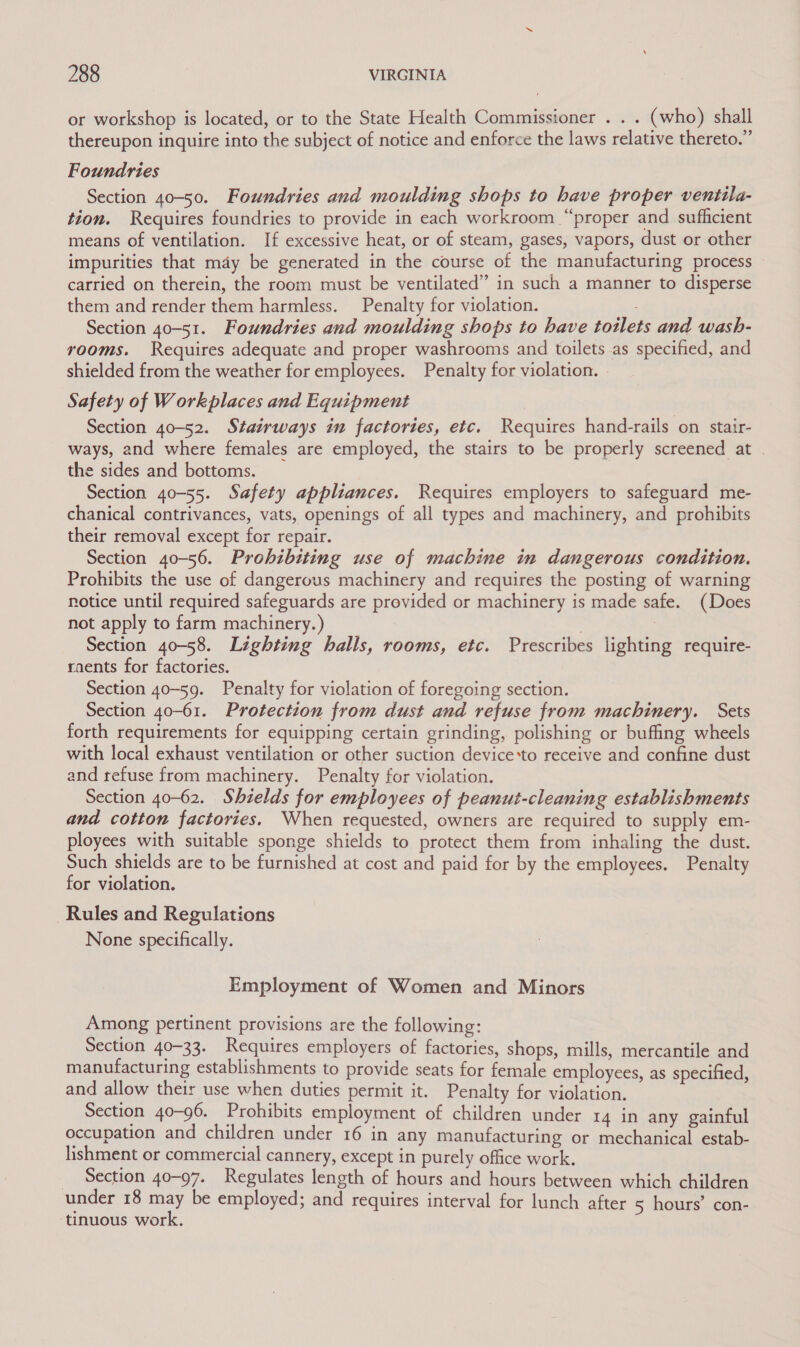 or workshop is located, or to the State Health Commissioner . . . (who) shall thereupon inquire into the subject of notice and enforce the laws relative thereto.” Foundries Section 40-50. Foundries and moulding shops to have proper ventila- tion. Requires foundries to provide in each workroom “proper and sufficient means of ventilation. If excessive heat, or of steam, gases, vapors, dust or other impurities that may be generated in the course of the manufacturing process ~ carried on therein, the room must be ventilated” in such a manner to disperse them and render them harmless. Penalty for violation. Section 40-51. Foundries and moulding shops to have totlets and wash- rooms. Requires adequate and proper washrooms and toilets as specified, and shielded from the weather for employees. Penalty for violation. . Safety of Workplaces and Equipment Section 40-52. Stairways in factories, etc. Requires hand-rails on stair- ways, and where females are employed, the stairs to be properly screened at | the sides and bottoms. Section 40-55. Safety appliances. Requires employers to safeguard me- chanical contrivances, vats, openings of all types and machinery, and prohibits their removal except for repair. Section 40-56. Prohibiting use of machine in dangerous condition. Prohibits the use of dangerous machinery and requires the posting of warning notice until required safeguards are provided or machinery is made safe. (Does not apply to farm machinery.) 3 Section 40-58. Lighting halls, rooms, etc. Prescribes lighting require- raents for factories. Section 40-59. Penalty for violation of foregoing section. Section 40-61. Protection from dust and refuse from machinery. Sets forth requirements for equipping certain grinding, polishing or buffing wheels with local exhaust ventilation or other suction device*to receive and confine dust and refuse from machinery. Penalty for violation. Section 40-62. Shields for employees of peanut-cleaning establishments and cotton factories. When requested, owners are required to supply em- ployees with suitable sponge shields to protect them from inhaling the dust. Such shields are to be furnished at cost and paid for by the employees. Penalty for violation. Rules and Regulations None specifically. Employment of Women and Minors Among pertinent provisions are the following: Section 40-33. Requires employers of factories, shops, mills, mercantile and manufacturing establishments to provide seats for female employees, as specified and allow their use when duties permit it. Penalty for violation. Section 40-96. Prohibits employment of children under 14 in any gainful occupation and children under 16 in any manufacturing or mechanical estab- lishment or commercial cannery, except in purely office work. _ Section 40-97. Regulates length of hours and hours between which children under 18 may be employed; and requires interval for lunch after 5 hours’ con- tinuous work.