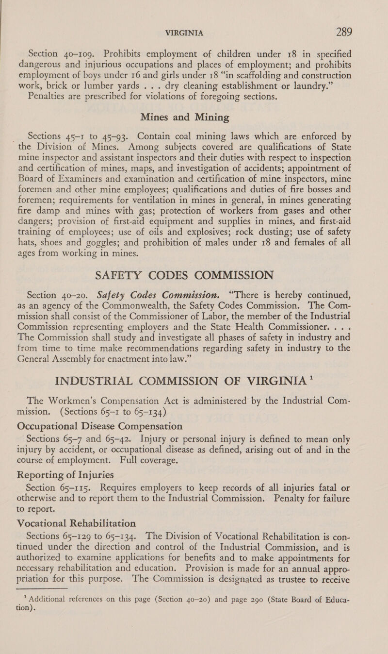 Section 40-109. Prohibits employment of children under 18 in specified dangerous and injurious occupations and places of employment; and prohibits employment of boys under 16 and girls under 18 “in scaffolding and construction work, brick or lumber yards . . . dry cleaning establishment or laundry.” Penalties are prescribed for violations of foregoing sections. Mines and Mining Sections 45-1 to 45-93. Contain coal mining laws which are enforced by the Division of Mines. Among subjects covered are qualifications of State mine inspector and assistant inspectors and their duties with respect to inspection and certification of mines, maps, and investigation of accidents; appointment of Board of Examiners and examination and certification of mine inspectors, mine foremen and other mine employees; qualifications and duties of fire bosses and foremen; requirements for ventilation in mines in general, in mines generating fire damp and mines with gas; protection of workers from gases and other dangers; provision of first-aid equipment and supplies in mines, and first-aid training of employees; use of oils and explosives; rock dusting; use of safety hats, shoes and goggles; and prohibition of males under 18 and females of all ages from working in mines. SAFETY CODES COMMISSION Section 40-20. Safety Codes Commission. “There is hereby continued, as an agency of the Commonwealth, the Safety Codes Commission. The Com- mission shall consist of the Commissioner of Labor, the member of the Industrial Commission representing employers and the State Health Commissioner... . The Commission shall study and investigate all phases of safety in industry and from time to time make recommendations regarding safety in industry to the General Assembly for enactment into law.” INDUSTRIAL COMMISSION OF VIRGINIA * The Workmen’s Compensation Act is administered by the Industrial Com- mission. (Sections 65-1 to 65-134) Occupational Disease Compensation Sections 65-7 and 65-42. Injury or personal injury is defined to mean only injury by accident, or occupational disease as defined, arising out of and in the course of employment. Full coverage. Reporting of Injuries Section 65-115. Requires employers to keep records of all injuries fatal or otherwise and to report them to the Industrial Commission. Penalty for failure to report. Vocational Rehabilitation Sections 65-129 to 65-134. The Division of Vocational Rehabilitation is con- tinued under the direction and control of the Industrial Commission, and is authorized to examine applications for benefits and to make appointments for necessary rehabilitation and education. Provision is made for an annual appro- priation for this purpose. The Commission is designated as trustee to receive * Additional references on this page (Section 40-20) and page 290 (State Board of Educa- tion).