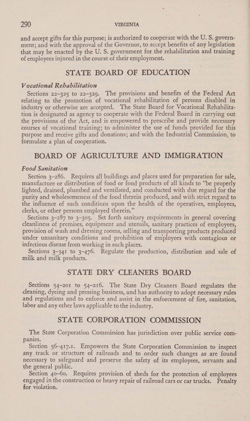 and accept gifts for this purpose; is authorized to cooperate with the U. S. govern- ment; and with the approval of the Governor, to accept benefits of any legislation that may be enacted by the U. S. government for the rehabilitation and training of employees injured in the course of their employment. STATE BOARD OF EDUCATION Vocational Rehabilitation . Sections 22-325 to 22-329. The provisions and benefits of the Federal Act relating to the promotion of vocational rehabilitation of persons disabled in industry or otherwise are accepted. The State Board for Vocational Rehabilita- tion is designated as agency to cooperate with the Federal Board in carrying out the provisions of the Act, and is empowered to prescribe and provide necessary courses of vocational training; to administer the use of funds provided for this purpose and receive gifts and donations; and with the Industrial Commission, to formulate a plan of cooperation. 3 BOARD OF AGRICULTURE AND IMMIGRATION Food Sanitation Section 3-286. Requires all buildings and places used for preparation for sale, manufacture or distribution of food or food products of all kinds to “be properly lighted, drained, plumbed and ventilated, and conducted with due regard for the purity and wholesomeness of the food therein produced, and with strict regard to the influence of such conditions upon the health of the operatives, employees, clerks, or other persons employed therein.” Sections 3-287 to 3-305. Set forth sanitary requirements in general covering cleanliness of premises, equipment and utensils, sanitary practices of employees, provision of wash and dressing rooms, selling and transporting products produced under unsanitary conditions and prohibition of employees with contagious or infectious disease from working in such places. Sections 3-341 to 3-476. Regulate the production, distribution and sale of milk and milk products. STATE DRY CLEANERS BOARD Sections 54-201 to 54-216. The State Dry Cleaners Board regulates the cleaning, dyeing and pressing business, and has authority to adopt necessary rules and regulations and to enforce and assist in the enforcement of fire, sanitation, labor and any other laws applicable to the industry. STATE CORPORATION COMMISSION The State Corporation Commission has jurisdiction over public service com- panies. Section 56-417.1. Empowers the State Corporation Commission to inspect any track or structure of railroads and to order such changes as are found necessary to safeguard and preserve the safety of its employees, servants and the general public. Section 40-60. Requires provision of sheds for the protection of employees _engaged in the construction or heavy repair of railroad cars or car trucks. Penalty for violation.