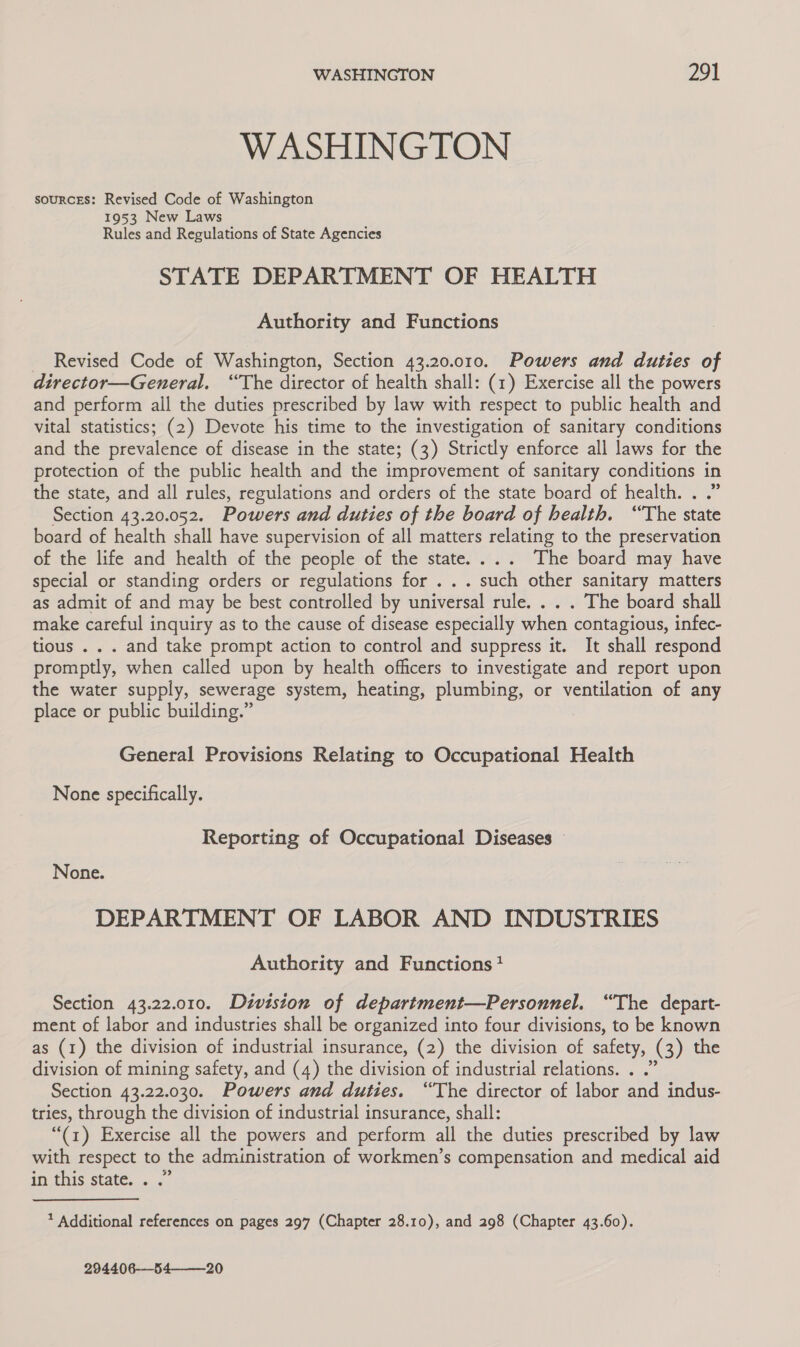 WASHINGTON souRCcES: Revised Code of Washington 1953 New Laws Rules and Regulations of State Agencies STATE DEPARTMENT OF HEALTH Authority and Functions _ Revised Code of Washington, Section 43.20.010. Powers and duties of director—General. “The director of health shall: (1) Exercise all the powers and perform all the duties prescribed by law with respect to public health and vital statistics; (2) Devote his time to the investigation of sanitary conditions and the prevalence of disease in the state; (3) Strictly enforce all laws for the protection of the public health and the improvement of sanitary conditions in the state, and all rules, regulations and orders of the state board of health. . .” Section 43.20.052. Powers and duties of the board of health. ‘The state board of health shall have supervision of all matters relating to the preservation of the life and health of the people of the state.... The board may have special or standing orders or regulations for . .. such other sanitary matters as admit of and may be best controlled by universal rule. . . . The board shall make careful inquiry as to the cause of disease especially when contagious, infec- tious . . . and take prompt action to control and suppress it. It shall respond promptly, when called upon by health officers to investigate and report upon the water supply, sewerage system, heating, plumbing, or ventilation of any place or public building.” | General Provisions Relating to Occupational Health None specifically. Reporting of Occupational Diseases — None. DEPARTMENT OF LABOR AND INDUSTRIES Authority and Functions? Section 43.22.010. Division of department—Personnel. “The depart- ment of labor and industries shall be organized into four divisions, to be known as (1) the division of industrial insurance, (2) the division of safety, (3) the division of mining safety, and (4) the division of industrial relations. . .” Section 43.22.030. Powers and duties. “The director of labor and indus- tries, through the division of industrial insurance, shall: “(1) Exercise all the powers and perform all the duties prescribed by law with respect to the administration of workmen’s compensation and medical aid in this state. . .” Additional references on pages 297 (Chapter 28.10), and 298 (Chapter 43.60). 294406-—_54———-20