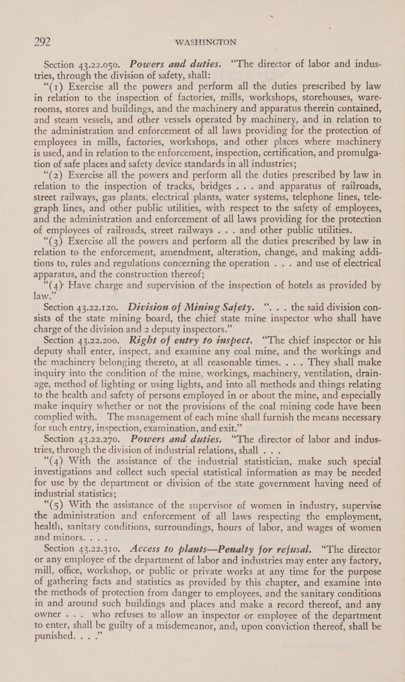 Section 43.22.050. Powers and duties. “The director of labor and indus- tries, through the division of safety, shall: “(1) Exercise all the powers and perform all the duties prescribed by law in relation to the inspection of factories, mills, workshops, storehouses, ware- rooms, stores and buildings, and the machinery and apparatus therein contained, and steam vessels, and other vessels operated by machinery, and in relation to the administration and enforcement of all laws providing for the protection of employees in mills, factories, workshops, and other places where machinery is used, and in relation to the enforcement, inspection, certification, and promulga- tion of safe places and safety device standards in all industries; “(2) Exercise all the powers and perform all the duties prescribed by law in relation to the inspection of tracks, bridges ... and apparatus of railroads, street railways, gas plants, electrical plants, water systems, telephone lines, tele- graph lines, and other public utilities, with respect to the safety of employees, and the administration and enforcement of all laws providing for the protection of employees of railroads, street railways . . . and other public utilities. “(3) Exercise all the powers and perform all the duties prescribed by law in relation to the enforcement, amendment, alteration, change, and making addi- tions to, rules and regulations concerning the operation . . . and use of electrical apparatus, and the construction thereof; “(4) Have charge and supervision of the inspection of hotels as provided by law.” Section 43.22.120. Division of Mining Safety. “. . . the said division con- sists of the state mining board, the chief state mine inspector who shall have charge of the division and 2 deputy inspectors.” Section 43.22.200. Right of entry to inspect. “The chief inspector or his deputy shall enter, inspect, and examine any coal mine, and the workings and the machinery belonging thereto, at all reasonable times. . . . They shall make inquiry into the condition of the mine, workings, machinery, ventilation, drain- age, method of lighting or using lights, and into all methods and things relating to the health and safety of persons employed in or about the mine, and especially make inquiry whether or not the provisions of the coal mining code have been complied with. The management of each mine shall furnish the means necessary for such entry, inspection, examination, and exit.” Section 43.22.270. Powers and duties. “The director of labor and indus- tries, through the division of industrial relations, shall . . . “(4) With the assistance of the industrial statistician, make such special investigations and collect such special statistical information as may be needed for use by the department or division of the state government having need of industrial statistics; “(5) With the assistance of the supervisor of women in industry, supervise the administration and enforcement of all laws respecting the employment, health, sanitary conditions, surroundings, hours of labor, and wages of women and tauhors.. 2... Section 43.22.310. Access to plants—Penalty for refusal. “The director or any employee of the department of labor and industries may enter any factory, mill, office, workshop, or public or private works at any time for the purpose of gathering facts and statistics as provided by this chapter, and examine into the methods of protection from danger to employees, and the sanitary conditions in and around such buildings and places and make a record thereof, and any owner ... who refuses to allow an inspector or emplovee of the department to enter, shall be guilty of a misdemeanor, and, upon conviction thereof, shall be punished. ~ 2°.”