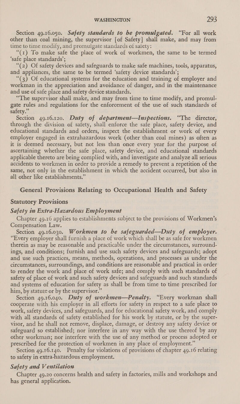 Section 49.16.050. Safety standards to be promulgated. “For all work other than coal mining, the supervisor [of Safety] shall make, and may from time to time modify, and promulgate standards oi satety: “(1) To make safe the place of work of workmen, the same to be termed ‘safe place standards’; “(2) Of safety devices and safeguards to make safe machines, tools, apparatus, and appliances, the same to be termed ‘safety device standards’; “(3) Of educational systems for the education and training of employer and workman in the appreciation and avoidance of danger, and in the maintenance and use of safe place and safety device standards. “The supervisor shall make, and may from time to time modify, and promul- gate rules and regulations for the enforcement of the use of such standards of safety.” Section 49.16.120. Duty of department—Inspections. “The director, through the division of safety, shall enforce the safe place, safety device, and educational standards and orders, inspect the establishment or work of every employer engaged in extrahazardous work (other than coal mines) as often as it is deemed necessary, but not less than once every year for the purpose of ascertaining whether the safe place, safety device, and educational standards applicable thereto are being complied with, and investigate and analyze all serious accidents to workmen in order to provide a remedy to prevent a repetition of the same, not only in the establishment in which the accident occurred, but also in all other like establishments.” General Provisions Relating to Occupational Health and Safety Statutory Provisions Safety in Extra-Hazardous Employment Chapter 49.16 applies to establishments subject to the provisions of Workmen’s Compensation Law. Section 49.16.030. Workmen to be safeguarded—Duty of employer. “Every employer shall furnish a place of work which shall be as safe for workmen therein as may be reasonable and practicable under the circumstances, surround- ings, and conditions; furnish and use such safety devices and safeguards; adopt and use such practices, means, methods, operations, and processes as under the circumstances, surroundings, and conditions are reasonable and practical in order to render the work and place of work safe; and comply with such standards of safety of place of work and such safety devices and safeguards and such standards and systems of education for safety as shall be from time to time prescribed for him, by statute or by the supervisor.” Section 49.16.040. Duty of workmen—Penalty. “Every workman shall cooperate with his employer in all efforts for safety in respect to a safe place to work, safety devices, and safeguards, and for educational safety work, and comply with all standards of safety established for his work by statute, or by the super- visor, and he shall not remove, displace, damage, or destroy any safety device or safeguard so established; nor interfere in any way with the use thereof by any other workman; nor interfere with the use of any method or process adopted or prescribed for the protection of workmen in any place of employment.” Section 49.16.140. Penalty for violations of provisions of chapter 49.16 relating to safety in extra-hazardous employment. Safety and V entilation Chapter 49.20 concerns health and safety in factories, mills and workshops and has general application.