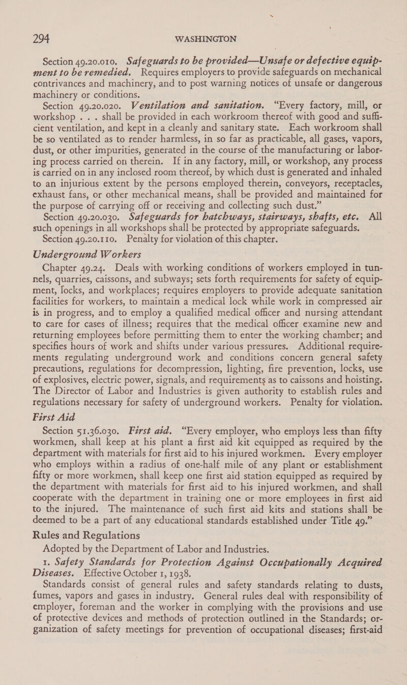 Section 49.20.010. Safeguards to be provided—Unsafe or defective equip- ment to be remedied, Requires employers to provide safeguards on mechanical contrivances and machinery, and to post warning notices of unsafe or dangerous machinery or conditions. Section 49.20.020. Ventilation and sanitation. “Every factory, mill, or workshop . . . shall be provided in each workroom thereof with good and suff- cient ventilation, and kept in a cleanly and sanitary state. Each workroom shall be so ventilated as to render harmless, in so far as practicable, all gases, vapors, dust, or other impurities, generated in the course of the manufacturing or labor- ing process carried on therein. If in any factory, mill, or workshop, any process is carried on in any inclosed room thereof, by which dust is generated and inhaled to an injurious extent by the persons employed therein, conveyors, receptacles, exhaust fans, or other mechanical means, shall be provided and maintained for the purpose of carrying off or receiving and collecting such dust.” Section 49.20.030. Safeguards for hatchways, stairways, shafts, etc. All such openings in all workshops shall be protected by appropriate safeguards. Section 49.20.110. Penalty for violation of this chapter. Underground Workers Chapter 49.24. Deals with working conditions of workers employed in tun- nels, quarries, caissons, and subways; sets forth requirements for safety of equip- ment, locks, and workplaces; requires employers to provide adequate sanitation facilities for workers, to maintain a medical lock while work in compressed air is in progress, and to employ a qualified medical officer and nursing attendant to care for cases of illness; requires that the medical officer examine new and returning employees before permitting them to enter the working chamber; and specifies hours of work and shifts under various pressures. Additional require- ments regulating underground work and conditions concern general safety precautions, regulations for decompression, lighting, fire prevention, locks, use of explosives, electric power, signals, and requirements as to caissons and hoisting. The Director of Labor and Industries is given authority to establish rules and regulations necessary for safety of underground workers. Penalty for violation. First Aid Section 51.36.030. Férst aid. “Every employer, who employs less than fifty workmen, shall keep at his plant a first aid kit equipped as required by the department with materials for first aid to his injured workmen. Every employer who employs within a radius of one-half mile of any plant or establishment fifty or more workmen, shall keep one first aid station equipped as required by the department with materials for first aid to his injured workmen, and shall cooperate with the department in training one or more employees in first aid to the injured. The maintenance of such first aid kits and stations shall be deemed to be a part of any educational standards established under Title 49.” Rules and Regulations Adopted by the Department of Labor and Industries. 1. Safety Standards for Protection Against Occupationally Acquired Diseases. Effective October 1, 1938. Standards consist of general rules and safety standards relating to dusts, fumes, vapors and gases in industry. General rules deal with responsibility of employer, foreman and the worker in complying with the provisions and use of protective devices and methods of protection outlined in the Standards; or- ganization of safety meetings for prevention of occupational diseases; first-aid