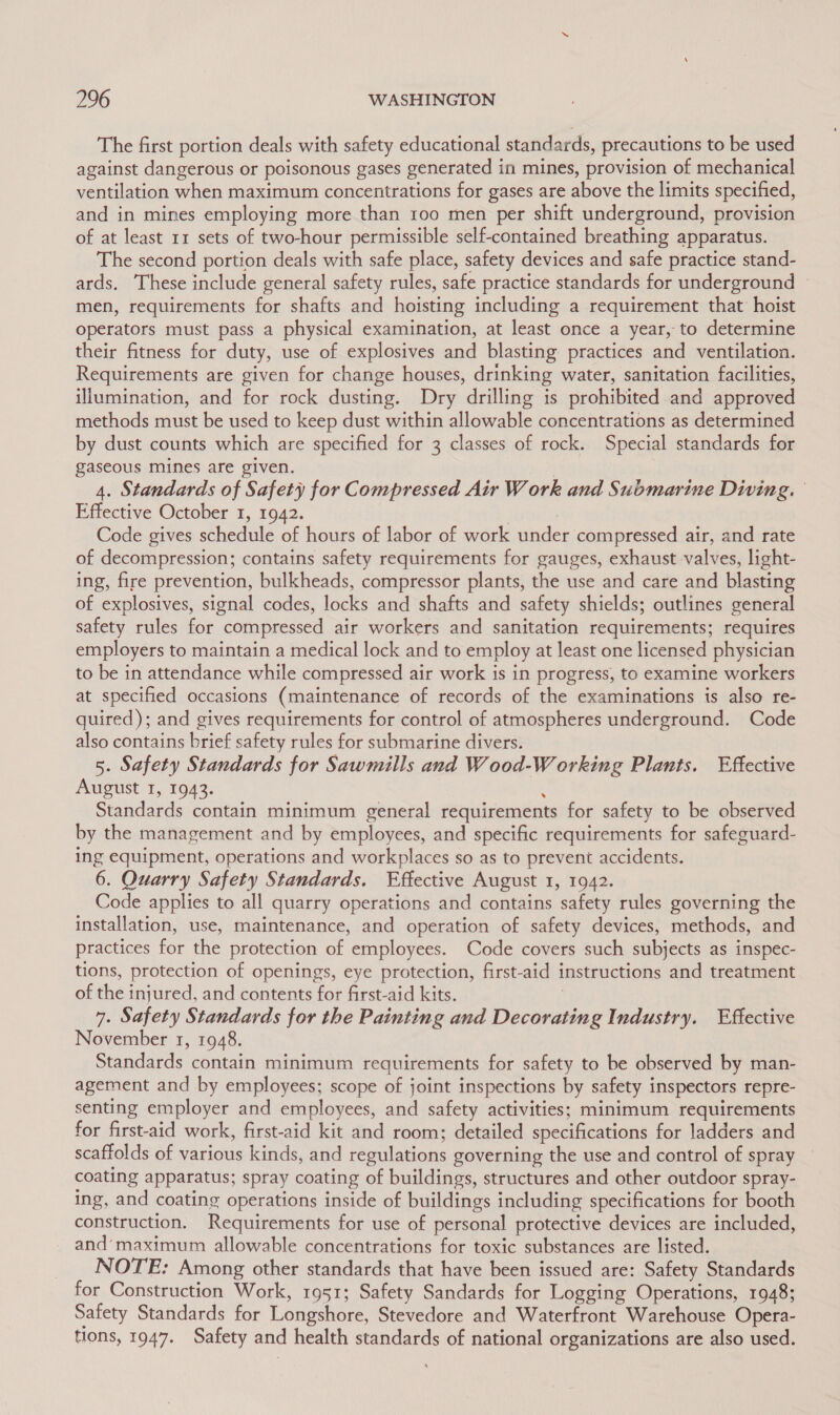 The first portion deals with safety educational standards, precautions to be used against dangerous or poisonous gases generated in mines, provision of mechanical ventilation when maximum concentrations for gases are above the limits specified, and in mines employing more than too men per shift underground, provision of at least 11 sets of two-hour permissible self-contained breathing apparatus. The second portion deals with safe place, safety devices and safe practice stand- ards. These include general safety rules, safe practice standards for underground ~ men, requirements for shafts and hoisting including a requirement that: hoist operators must pass a physical examination, at least once a year, to determine their fitness for duty, use of explosives and blasting practices and ventilation. Requirements are given for change houses, drinking water, sanitation facilities, illumination, and for rock dusting. Dry drilling is prohibited and approved methods must be used to keep dust within allowable concentrations as determined by dust counts which are specified for 3 classes of rock. Special standards for gaseous mines are given. 4. Standards of Safety for Compressed Air Work and Submarine Diving. Effective October 1, 1942. | Code gives schedule of hours of labor of work under compressed air, and rate of decompression; contains safety requirements for gauges, exhaust valves, light- ing, fire prevention, bulkheads, compressor plants, the use and care and blasting of explosives, signal codes, locks and shafts and safety shields; outlines general safety rules for compressed air workers and sanitation requirements; requires employers to maintain a medical lock and to employ at least one licensed physician to be in attendance while compressed air work is in progress, to examine workers at specified occasions (maintenance of records of the examinations is also re- quired); and gives requirements for control of atmospheres underground. Code also contains brief safety rules for submarine divers. 5. Safety Standards for Sawmills and Wood-W orking Plants. Effective August I, 1943. ’ Standards contain minimum general requirements for safety to be observed by the management and by employees, and specific requirements for safeguard- ing equipment, operations and workplaces so as to prevent accidents. 6. Quarry Safety Standards. Effective August 1, 1942. Code applies to all quarry operations and contains safety rules governing the installation, use, maintenance, and operation of safety devices, methods, and practices for the protection of employees. Code covers such subjects as inspec- tions, protection of openings, eye protection, first-aid instructions and treatment of the injured, and contents for first-aid kits. | 7. Safety Standards for the Painting and Decorating Industry. Effective November 1, 1948. Standards contain minimum requirements for safety to be observed by man- agement and by employees; scope of joint inspections by safety inspectors repre- senting employer and employees, and safety activities; minimum requirements for first-aid work, first-aid kit and room; detailed specifications for ladders and scaffolds of various kinds, and regulations governing the use and control of spray coating apparatus; spray coating of buildings, structures and other outdoor spray- ing, and coating operations inside of buildings including specifications for booth construction. Requirements for use of personal protective devices are included, and’ maximum allowable concentrations for toxic substances are listed. NOTE: Among other standards that have been issued are: Safety Standards for Construction Work, 1951; Safety Sandards for Logging Operations, 1948; Safety Standards for Longshore, Stevedore and Waterfront Warehouse Opera- tions, 1947. Safety and health standards of national organizations are also used.