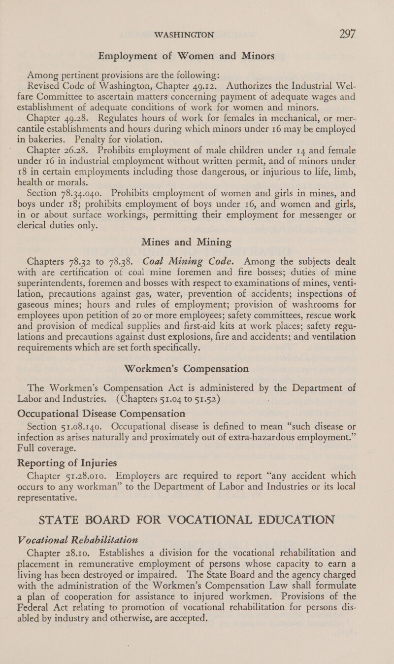 Employment of Women and Minors Among pertinent provisions are the following: Revised Code of Washington, Chapter 49.12. Authorizes the Industrial Wel- fare Committee to ascertain matters’ concerning payment of adequate wages and establishment of adequate conditions of work for women and minors. Chapter 49.28. Regulates hours of work for females in mechanical, or mer- cantile establishments and hours during which minors under 16 may be employed in bakeries. Penalty for violation. Chapter 26.28. Prohibits employment of male children under 14 and female under 16 in industrial employment without written permit, and of minors under 18 in certain employments including those dangerous, or injurious to life, limb, health or morals. Section 78.34.040. Prohibits employment of women and girls in mines, and boys under 18; prohibits employment of boys under 16, and women and girls, in or about surface workings, permitting their employment for messenger or clerical duties only. Mines and Mining ‘Chapters 78.32 to 78.38. Coal Mining Code. Among the subjects dealt with are certification of coal mine foremen and fire bosses; duties of mine superintendents, foremen and bosses with respect to examinations of mines, venti- lation, precautions against gas, water, prevention of accidents; inspections of gaseous mines; hours and rules of employment; provision of washrooms for employees upon petition of 20 or more employees; safety committees, rescue work and provision of medical supplies and first-aid kits at work places; safety regu- lations and precautions against dust explosions, fire and accidents; and ventilation requirements which are set forth specifically. Workmen’s Compensation The Workmen’s Compensation Act is administered by the Department of Labor and Industries. (Chapters 51.04 to 51.52) Occupational Disease Compensation Section 51.08.140. Occupational disease is defined to mean “such disease or infection as arises naturally and proximately out of extra-hazardous employment.” Full coverage. Reporting of Injuries Chapter 51.28.010. Employers are required to report “any accident which occurs to any workman” to the Department of Labor and Industries or its local representative. STATE BOARD FOR VOCATIONAL EDUCATION Vocational Rehabilitation Chapter 28.10. Establishes a division for the vocational rehabilitation and placement in remunerative employment of persons whose capacity to earn a living has been destroyed or impaired. The State Board and the agency charged with the administration of the Workmen’s Compensation Law shall formulate a plan of cooperation for assistance to injured workmen. Provisions of the Federal Act relating to promotion of vocational rehabilitation for persons dis- abled by industry and otherwise, are accepted.