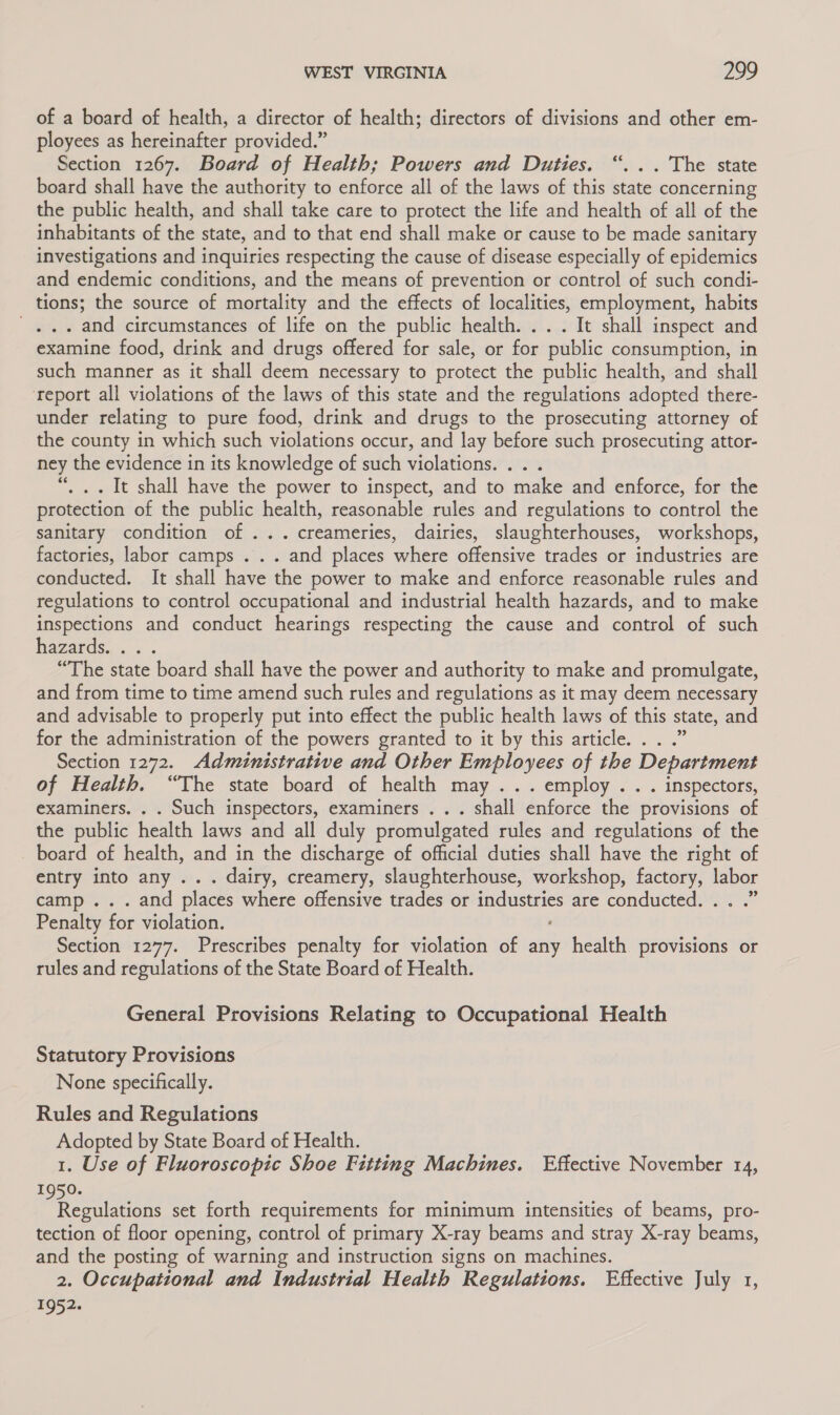 of a board of health, a director of health; directors of divisions and other em- ployees as hereinafter provided.” Section 1267. Board of Health; Powers and Duties. sa hes state board shall have the authority to enforce all of the laws of this state concerning the public health, and shall take care to protect the life and health of all of the inhabitants of the state, and to that end shall make or cause to be made sanitary investigations and inquiries respecting the cause of disease especially of epidemics and endemic conditions, and the means of prevention or control of such condi- tions; the source of mortality and the effects of localities, employment, habits j . and circumstances of life on the public health... . It shall inspect and examine food, drink and drugs offered for sale, or for public consumption, in such manner as it shall deem necessary to protect the public health, and shall ‘report all violations of the laws of this state and the regulations adopted there- under relating to pure food, drink and drugs to the prosecuting attorney of the county in which such violations occur, and lay before such prosecuting attor- ney the evidence in its knowledge of such violations. . . “, .. It shall have the power to inspect, and to make and enforce, for the protection of the public health, reasonable rules and regulations to control the sanitary condition of ...creameries, dairies, slaughterhouses, workshops, factories, labor camps . . . and places where offensive trades or industries are conducted. It shall have the power to make and enforce reasonable rules and regulations to control occupational and industrial health hazards, and to make inspections and conduct hearings respecting the cause and control of such hazards). « . “The state board shall have the power and authority to make and promulgate, and from time to time amend such rules and regulations as it may deem necessary and advisable to properly put into effect the public health laws of this state, and for the administration of the powers granted to it by this article. . . .” Section 1272. Administrative and Other Employees of the Department of Health. “The state board of health may ... employ. . . inspectors, examiners. . . Such inspectors, examiners . . . shall enforce the provisions of the public health laws and all duly promulgated rules and regulations of the board of health, and in the discharge of official duties shall have the right of entry into any ... dairy, creamery, slaughterhouse, workshop, ee labor camp ... and places where offensive trades or ones are conductede]% .” Penalty for violation. Section 1277. Prescribes penalty for violation of any health provisions or rules and regulations of the State Board of Health. 6é ° General Provisions Relating to Occupational Health Statutory Provisions None specifically. Rules and Regulations Adopted by State Board of Health. 1. Use of Fluoroscopic Shoe Fitting Machines. Effective November 14, 1950. haa ulate set forth requirements for minimum intensities of beams, pro- tection of floor opening, control of primary X-ray beams and stray X-ray beams, and the posting of warning and instruction signs on machines. 2. Occupational and Industrial Health Regulations. Effective July 1, 1952.