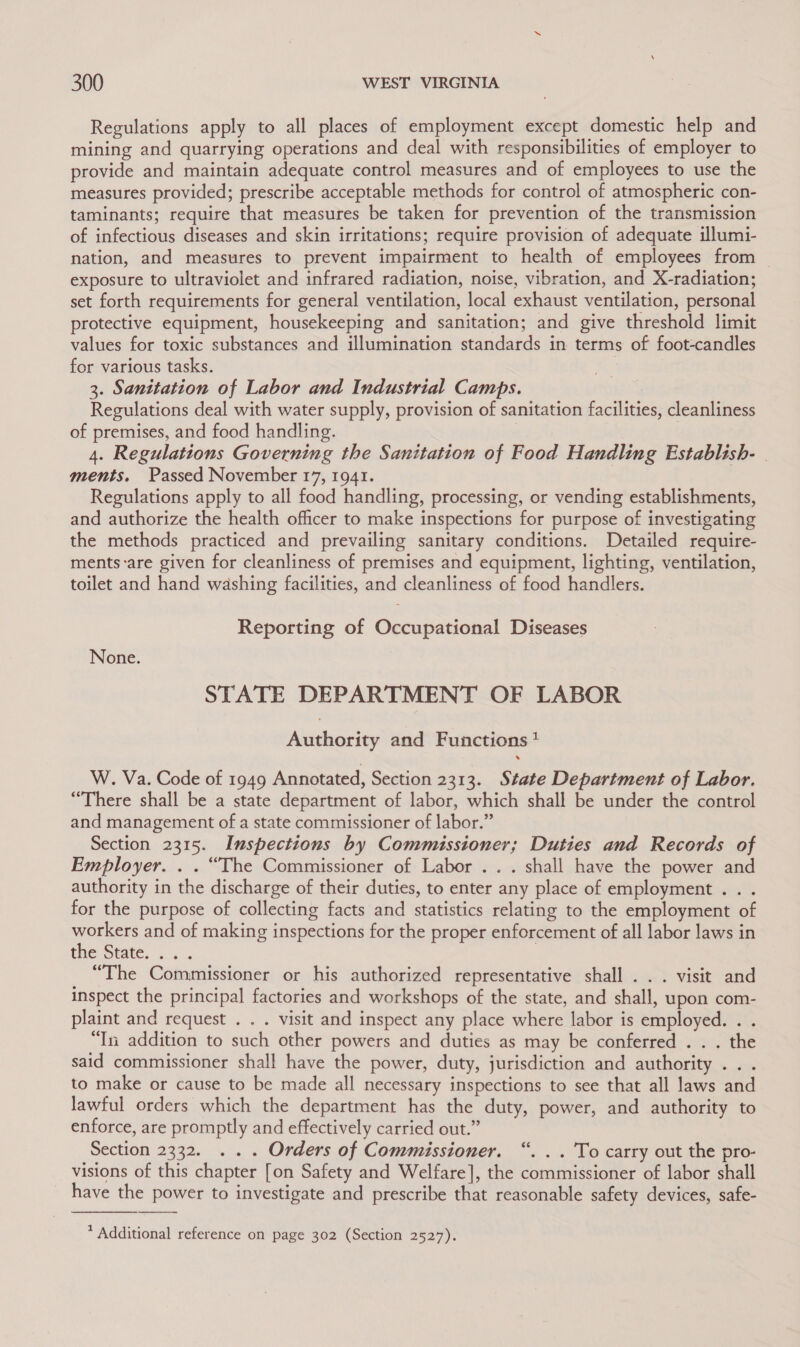 Regulations apply to all places of employment except domestic help and mining and quarrying operations and deal with responsibilities of employer to provide and maintain adequate control measures and of employees to use the measures provided; prescribe acceptable methods for control of atmospheric con- taminants; require that measures be taken for prevention of the transmission of infectious diseases and skin irritations; require provision of adequate illumi- nation, and measures to prevent impairment to health of employees from exposure to ultraviolet and infrared radiation, noise, vibration, and X-radiation; set forth requirements for general ventilation, local exhaust ventilation, personal protective equipment, housekeeping and sanitation; and give threshold limit values for toxic substances and illumination standards in terms of foot-candles for various tasks. 3. Sanitation of Labor and Industrial Camps. Regulations deal with water supply, provision of sanitation facilities, cleanliness of premises, and food handling. 4. Regulations Governing the Sanitation of Food Handling Establish- | ments. Passed November 17, 1941. Regulations apply to all food handling, processing, or vending establishments, and authorize the health officer to make inspections for purpose of investigating the methods practiced and prevailing sanitary conditions. Detailed require- ments:are given for cleanliness of premises and equipment, lighting, ventilation, toilet and hand washing facilities, and cleanliness of food handlers. Reporting of Occupational Diseases None. STATE DEPARTMENT OF LABOR Authority and Functions * W. Va. Code of 1949 Annotated, Section 2313. State Department of Labor. “There shall be a state department of labor, which shall be under the control and management of a state commissioner of labor.” Section 2315. Inspections by Commissioner; Duties and Records of Employer. . . “The Commissioner of Labor .. . shall have the power and authority in the discharge of their duties, to enter any place of employment . . . for the purpose of collecting facts and statistics relating to the employment of workers and of making inspections for the proper enforcement of all labor laws in the state... “The Commissioner or his authorized representative shall . . . visit and inspect the principal factories and workshops of the state, and shall, upon com- plaint and request . . . visit and inspect any place where labor is employed. . . “In addition to such other powers and duties as may be conferred . . . the said commissioner shall have the power, duty, jurisdiction and authority . . . to make or cause to be made all necessary inspections to see that all laws and lawful orders which the department has the duty, power, and authority to enforce, are promptly and effectively carried out.” Section 2332. .. . Orders of Commissioner. “. . . To carry out the pro- visions of this chapter [on Safety and Welfare], the commissioner of labor shall have the power to investigate and prescribe that reasonable safety devices, safe- 