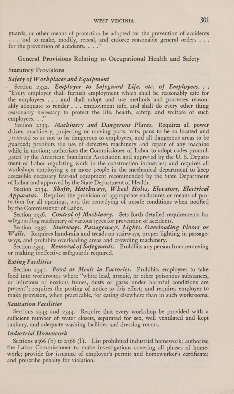 guards, or other means of protection be adopted for the prevention of accidents . and to make, modify, repeal, and enforce reasonable general orders .. . for the prevention of accidents. . . .” General Provisions Relating to Occupational Health and Safety Statutory Provisions Safety of Workplaces and Equipment Section 2332. Employer to Safeguard Life, etc. of Employees. . . “Every employer shall furnish employment which shall be reasonably safe for the employees . .. and shall adopt and use methods and processes reason- ably adequate to render . . . employment safe, and shall do every other thing reasonably necessary to protect the life, health, safety, and welfare of such employees. . .” Section 2333. Machinery and Dangerous Places. Requires all power driven machinery, projecting or moving parts, vats, pans to be so located and protected so as not to be dangerous to employees, and all dangerous areas to be guarded; prohibits the use of defective machinery and repair of any machine while in motion; authorizes the Commissioner of Labor to adopt codes promul- gated by the American Standards Association and approved by the U. S. Depart- ment of Labor regulating work in the construction industries; and requires all workshops employing 5 or more people in the mechanical department to keep accessible necessary first-aid equipment recommended by the State Department of Labor and approved by the State Department of Health. Section 2334. Shafts, Hatchways, Wheel Holes, Elevators, Electrical Apparatus. Requires the provision of appropriate enclosures or means of pro- tection for all openings, and the remedying of unsafe conditions when notified by the Commissioner of Labor. Section 2336. Control of Machimery. Sets forth detailed requirements for safeguarding machinery of various types for prevention of accidents. Section 2337. Stairways, Passageways, Lights, Overloading Floors or Walls. Requires hand-rails and treads on stairways, proper lighting in passage- ways, and prohibits overloading areas and crowding machinery. Section 2354. Removal of Safeguards. Prohibits any person from removing or making ineffective safeguards required. Eating Facilities Section 2341. Food or Meals in Factories. Prohibits employees to take food into workrooms where “white lead, arsenic, or other poisonous substances, or injurious or noxious fumes, dusts or gases under harmful conditions are present”; requires the posting of notice to this effect; and requires employer to make provision, when practicable, for eating elsewhere than in such workrooms. Sanitation Facilities Sections 2343 and 2344. Require that every workshop be provided with a sufficient number of water closets, separated for sex, well ventilated and kept sanitary, and adequate washing facilities and dressing rooms. Industrial Homework Sections 2366 (b) to 2366 (1). List prohibited industrial homework; authorize the Labor Commissioner to make investigations covering all phases of home- work; provide for issuance of employer’s permit and homeworker’s certificate; and prescribe penalty for violation.