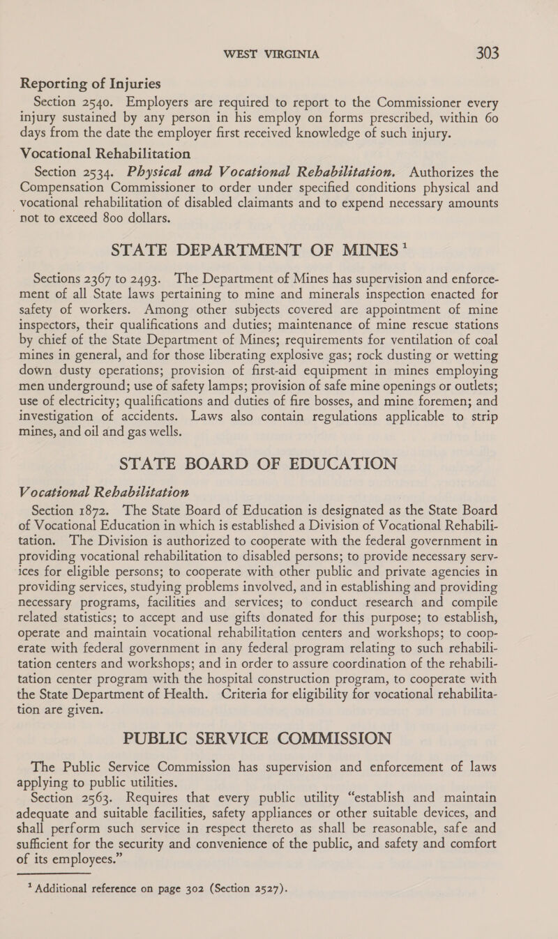 Reporting of Injuries Section 2540. Employers are required to report to the Commissioner every injury sustained by any person in his employ on forms prescribed, within 60 days from the date the employer first received knowledge of such injury. Vocational Rehabilitation Section 2534. Physical and Vocational Rehabilitation. Authorizes the Compensation Commissioner to order under specified conditions physical and vocational rehabilitation of disabled claimants and to expend necessary amounts “not to exceed 800 dollars. STATE DEPARTMENT OF MINES * Sections 2367 to 2493. ‘The Department of Mines has supervision and enforce- ment of all State laws pertaining to mine and minerals inspection enacted for safety of workers. Among other subjects covered are appointment of mine inspectors, their qualifications and duties; maintenance of mine rescue stations by chief of the State Department of Mines; requirements for ventilation of coal mines in general, and for those liberating explosive gas; rock dusting or wetting down dusty cperations; provision of first-aid equipment in mines employing men underground; use of safety lamps; provision of safe mine openings or outlets; use of electricity; qualifications and duties of fire bosses, and mine foremen; and investigation of accidents. Laws also contain regulations applicable to strip mines, and oil and gas wells. STATE BOARD OF EDUCATION Vocational Rehabilitation ) Section 1872. The State Board of Education is designated as the State Board of Vocational Education in which is established a Division of Vocational Rehabili- tation. The Division is authorized to cooperate with the federal government in providing vocational rehabilitation to disabled persons; to provide necessary serv- ices for eligible persons; to cooperate with other public and private agencies in providing services, studying problems involved, and in establishing and providing necessary programs, facilities and services; to conduct research and compile related statistics; to accept and use gifts donated for this purpose; to establish, operate and maintain vocational rehabilitation centers and workshops; to coop- erate with federal government in any federal program relating to such rehabili- tation centers and workshops; and in order to assure coordination of the rehabili- tation center program with the hospital construction program, to cooperate with the State Department of Health. Criteria for eligibility for vocational rehabilita- tion are given. PUBLIC SERVICE COMMISSION The Public Service Commission has supervision and enforcement of laws applying to public utilities. Section 2563. Requires that every public utility “establish and maintain adequate and suitable facilities, safety appliances or other suitable devices, and shall perform such service in respect thereto as shall be reasonable, safe and sufficient for the security and convenience of the public, and safety and comfort of its employees.”