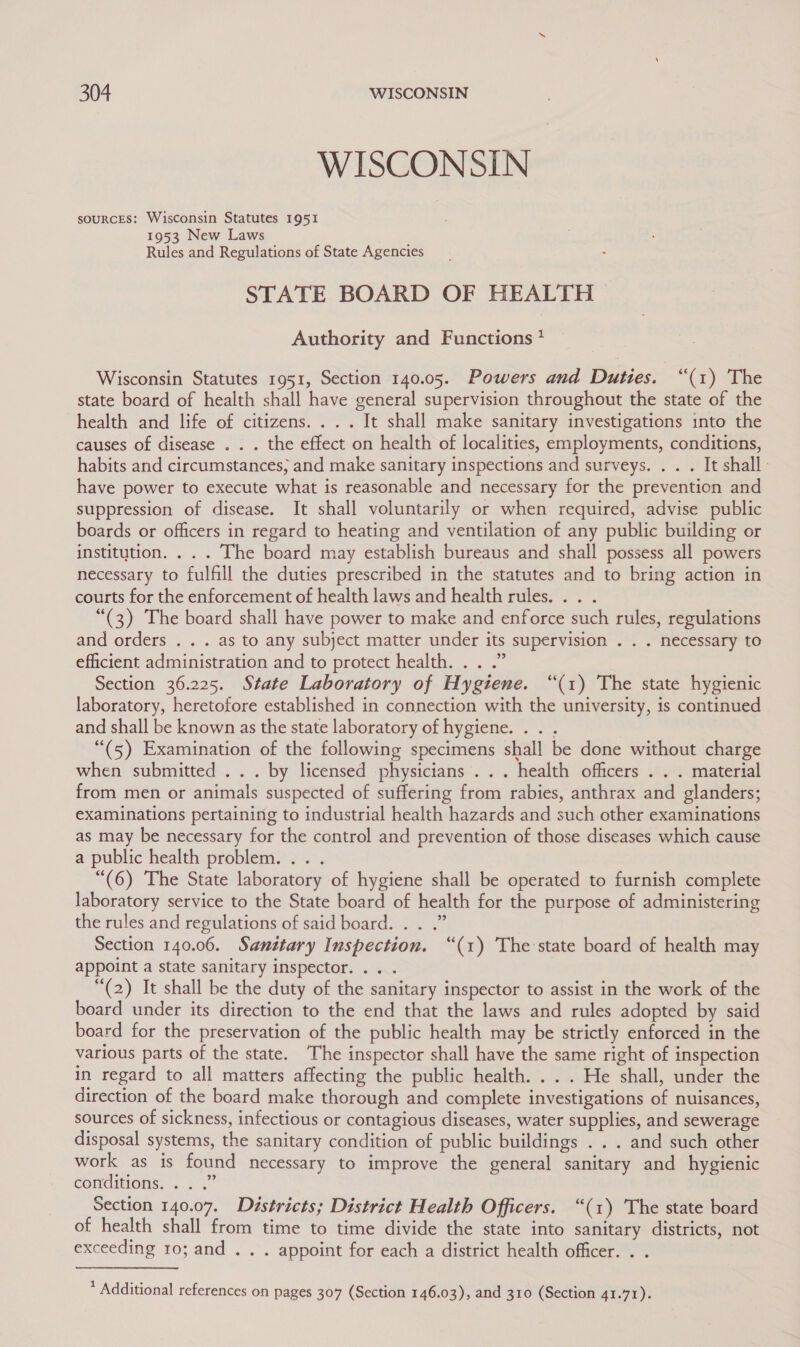 WISCONSIN souRcEs: Wisconsin Statutes 1951 1953 New Laws Rules and Regulations of State Agencies STATE BOARD OF HEALTH &gt; Authority and Functions * Wisconsin Statutes 1951, Section 140.05. Powers and Duties. “(1) The state board of health shall have general supervision throughout the state of the health and life of citizens... . It shall make sanitary investigations into the causes of disease . . . the effect on health of localities, employments, conditions, habits and circumstances; and make sanitary inspections and surveys. . . . It shall: have power to execute what is reasonable and necessary for the prevention and suppression of disease. It shall voluntarily or when required, advise public boards or officers in regard to heating and ventilation of any public building or institution. . . . The board may establish bureaus and shall possess all powers necessary to fulfill the duties prescribed in the statutes and to bring action in courts for the enforcement of health laws and health rules. .. . “(3) The board shall have power to make and enforce such rules, regulations and orders . . . as to any subject matter under its supervision . . . necessary to efficient administration and to protect health. . . .” Section 36.225. State Laboratory of Hygiene. “(1) The state hygienic laboratory, heretofore established in connection with the university, is continued and shall be known as the state laboratory of hygiene. . . . “(5) Examination of the following specimens shall be done without charge when submitted ... by licensed physicians... health officers . . . material from men or animals suspected of suffering from rabies, anthrax and glanders; examinations pertaining to industrial health hazards and such other examinations as may be necessary for the control and prevention of those diseases which cause a public health problem. .. . “(6) The State laboratory of hygiene shall be operated to furnish complete laboratory service to the State board of health for the purpose of administering the rules and regulations of said board. . . .” Section 140.06. Santtary Inspection. “(1) The state board of health may appoint a state sanitary inspector. .. . (2) It shall be the duty of the sanitary inspector to assist in the work of the board under its direction to the end that the laws and rules adopted by said board for the preservation of the public health may be strictly enforced in the various parts of the state. The inspector shall have the same right of inspection in regard to all matters affecting the public health. . . . He shall, under the direction of the board make thorough and complete investigations of nuisances, sources of sickness, infectious or contagious diseases, water supplies, and sewerage disposal systems, the sanitary condition of public buildings . . . and such other work as is found necessary to improve the general sanitary and hygienic CONCIEIONS. 55 Section 140.07. Diéstricts; District Health Officers. “(1) The state board of health shall from time to time divide the state into sanitary districts, not exceeding 10; and . . . appoint for each a district health officer. . . * Additional references on pages 307 (Section 146.03), and 310 (Section 41.71).