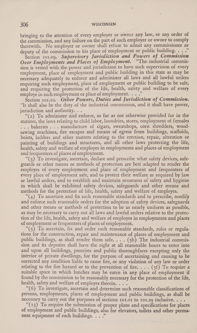 bringing to the attention of every employer or owner any law, or any order of the commission, and any failure on the part of such employer or owner to comply therewith. No employer or owner shall refuse to admit any commissioner or deputy of the commission to his place of employment or public building... . Section 101.09. Supervisory Jurisdiction and Powers of .Commusston Over Employments and Places of Employment. “The- industrial commis- sion is vested with the power and jurisdiction to have such supervision of every employment, place of employment and public building in this state as may be necessary adequately to enforce and administer all laws and all lawful orders requiring such employment, place of employment or public building to be safe, and requiring the protection of the life, health, safety and welfare of every employe in such employment or place of employment... .” Section 101.10. Other Powers, Duties and Jurisdiction of Commission. “It shall also be the duty of the industrial commission, and it shall have power, jurisdiction and authority. . . | | “(2) To administer and enforce, so far as not otherwise provided for in the statutes, the laws relating to child labor, laundries, stores, employment of females ... bakeries . . . manufacture of cigars, sweatshops, corn shredders, wood- sawing machines, fire escapes and means of egress from buildings, scaffolds, hoists, ladders and other matters relating to the erection, repair, alteration or painting of buildings and structures, and all other laws protecting the life, health, safety and welfare of employes in employments and places of employment and frequenters of places of employment. . (3) To investigate, ascertain, declare and prescribe what safety devices, safe- guards or other means or methods of protection are best adapted to render the employes of every employment and place of employment and frequenters of every place of employment safe, and to protect their welfare as required by law or lawful orders, and to establish and maintain museums of safety and hygiene in which shall be exhibited safety devices, safeguards and other means and methods for the protection of life, health, safety and welfare of employes. “(4) To ascertain and fix such reasonable standards and to prescribe, modify and enforce such reasonable orders for the adoption of safety devices, safeguards and other means or methods of protection to be as nearly uniform as possible, as may be necessary to carry out all laws and lawful orders relative to the protec- tion of the life, health, safety and welfare of employes in employments and places of employment or frequenters of places of employment. “(5) To ascertain, fix and order such reasonable standards, rules or regula- tions for the construction, repair and maintenance of places of employment and public buildings, as shall render them safe. . . . (5b) The industrial commis- sion and its deputies shall have the right at all reasonable hours to enter into and upon all buildings, premises and public thoroughfares excepting only the interior of private dwellings, for the purpose of ascertaining and causing to be corrected any condition liable to cause fire, or any violation of any law or order relating to the fire hazard or to the prevention of fire. . . . (5f) To require a suitable space in which lunches may be eaten in any place of employment if found by the commission to be reasonably necessary for the protection of the life, health, safety and welfare of employes therein. . “(6) To investigate, ascertain and determine such reasonable classifications of persons, employments, places of employment and public buildings, as shall be necessary to carry out the purposes of sections ro1.o1 to Tor.29 inclusive. .).0% “(13) To require the submission of proper plans and specifications for places of employment and public buildings, also for elevators, toilets and other perma- nent equipment of such buildings. . . .”