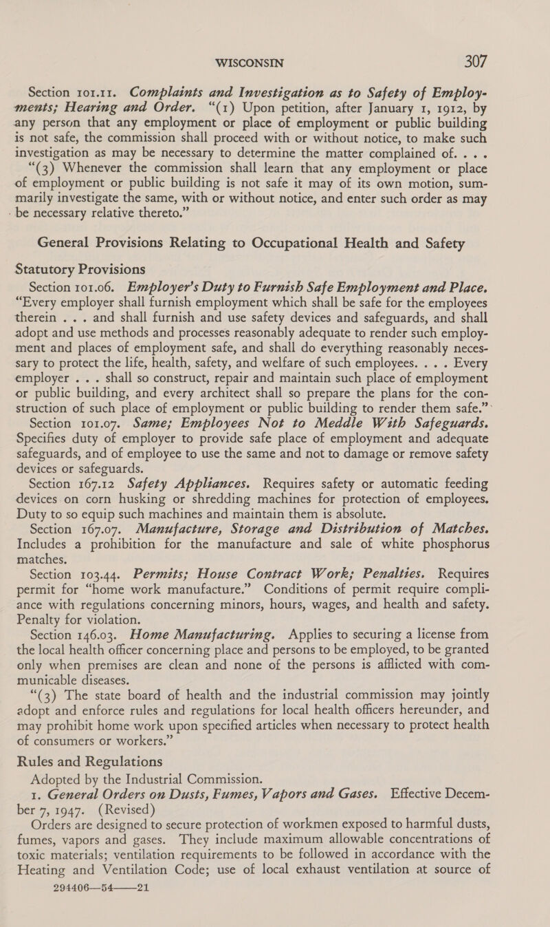 Section 101.11. Complaints and Investigation as to Safety of Employ- ments; Hearing and Order. “(1) Upon petition, after January 1, 1912, by any person that any employment or place of employment or public building is not safe, the commission shall proceed with or without notice, to make such investigation as may be necessary to determine the matter complained of... . “(3) Whenever the commission shall learn that any employment or place of employment or public building is not safe it may of its own motion, sum- marily investigate the same, with or without notice, and enter such order as may - be necessary relative thereto.” General Provisions Relating to Occupational Health and Safety Statutory Provisions Section 101.06. Employer’s Duty to Furnish Safe Employment and Place. “Every employer shall furnish employment which shall be safe for the employees therein . . . and shall furnish and use safety devices and safeguards, and shall adopt and use methods and processes reasonably adequate to render such employ- ment and places of employment safe, and shall do everything reasonably neces- sary to protect the life, health, safety, and welfare of such employees. . . . Every employer . .. shall so construct, repair and maintain such place of employment or public building, and every architect shall so prepare the plans for the con- struction of such place of employment or public building to render them safe.” Section 101.07. Same; Employees Not to Meddle With Safeguards. Specifies duty of employer to provide safe place of employment and adequate safeguards, and of employee to use the same and not to damage or remove safety devices or safeguards. Section 167.12 Safety Appliances. Requires safety or automatic feeding devices on corn husking or shredding machines for protection of employees. Duty to so equip such machines and maintain them is absolute. Section 167.07. Manufacture, Storage and Distribution of Matches. Includes a prohibition for the manufacture and sale of white phosphorus matches. Section 103.44. Permits; House Contract Work; Penalties. Requires permit for “home work manufacture.” Conditions of permit require compli- ance with regulations concerning minors, hours, wages, and health and safety. Penalty for violation. Section 146.03. Home Manufacturing. Applies to securing a license from the local health officer concerning place and persons to be employed, to be granted only when premises are clean and none of the persons is afflicted with com- municable diseases. “(3) The state board of health and the industrial commission may jointly adopt and enforce rules and regulations for local health officers hereunder, and may prohibit home work upon specified articles when necessary to protect health of consumers or workers.” Rules and Regulations Adopted by the Industrial Commission. 1. General Orders on Dusts, Fumes, Vapors and Gases. Effective Decem- ber 7, 1947. (Revised) Orders are designed to secure protection of workmen exposed to harmful dusts, fumes, vapors and gases. They include maximum allowable concentrations of toxic materials; ventilation requirements to be followed in accordance with the Heating and Ventilation Code; use of local exhaust ventilation at source of 294406—54—_21