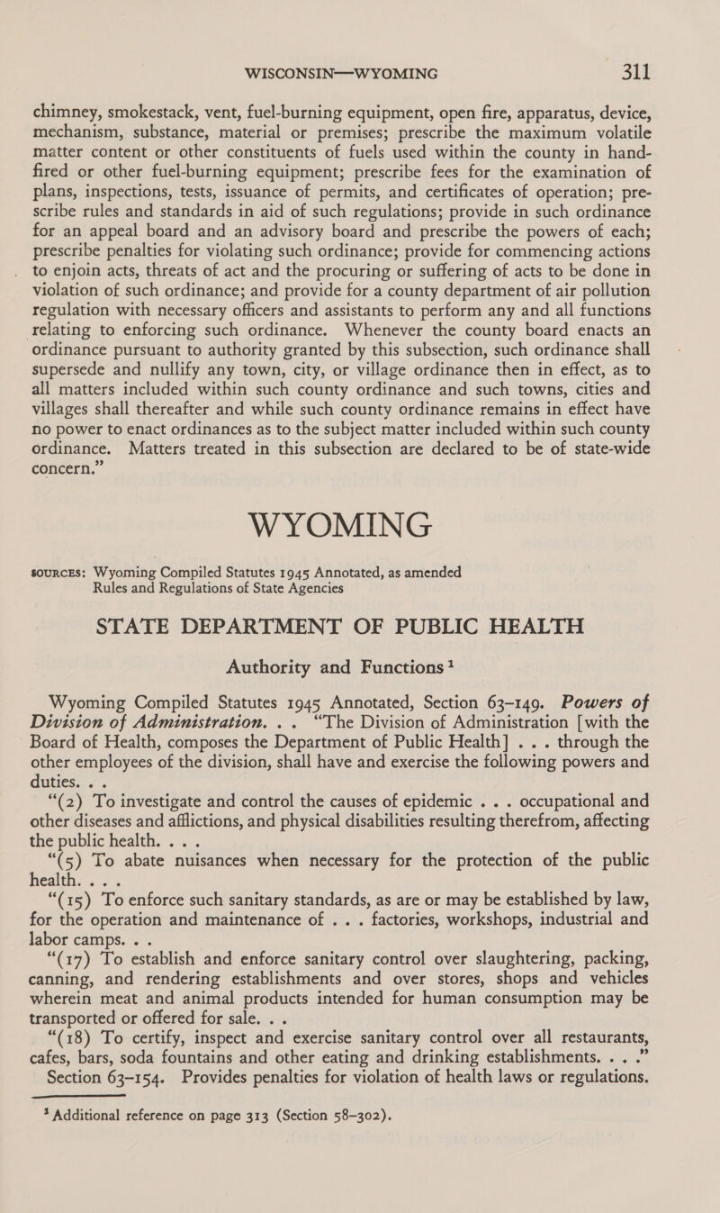 chimney, smokestack, vent, fuel-burning equipment, open fire, apparatus, device, mechanism, substance, material or premises; prescribe the maximum volatile matter content or other constituents of fuels used within the county in hand- fired or other fuel-burning equipment; prescribe fees for the examination of plans, inspections, tests, issuance of permits, and certificates of operation; pre- scribe rules and standards in aid of such regulations; provide in such ordinance for an appeal board and an advisory board and prescribe the powers of each; prescribe penalties for violating such ordinance; provide for commencing actions to enjoin acts, threats of act and the procuring or suffering of acts to be done in violation of such ordinance; and provide for a county department of air pollution regulation with necessary officers and assistants to perform any and all functions relating to enforcing such ordinance. Whenever the county board enacts an ordinance pursuant to authority granted by this subsection, such ordinance shall supersede and nullify any town, city, or village ordinance then in effect, as to all matters included within such county ordinance and such towns, cities and villages shall thereafter and while such county ordinance remains in effect have no power to enact ordinances as to the subject matter included within such county ordinance. Matters treated in this subsection are declared to be of state-wide concern.” WYOMING sources: Wyoming Compiled Statutes 1945 Annotated, as amended Rules and Regulations of State Agencies STATE DEPARTMENT OF PUBLIC HEALTH Authority and Functions? Wyoming Compiled Statutes 1945 Annotated, Section 63-149. Powers of Division of Administration. .. “The Division of Administration [with the Board of Health, composes the Department of Public Health] . . . through the other employees of the division, shall have and exercise the following powers and duties. “(2) To investigate and control the causes of epidemic . . . occupational and other diseases and afflictions, and physical disabilities resulting therefrom, affecting the public health. ... “(5) To abate nuisances when necessary for the protection of the public Health... . “(15) To enforce such sanitary standards, as are or may be established by law, for the operation and maintenance of .. . factories, workshops, industrial and labor camps. . . “(17) To establish and enforce sanitary control over slaughtering, packing, canning, and rendering establishments and over stores, shops and vehicles wherein meat and animal products intended for human consumption may be transported or offered for sale. . . “(18) To certify, inspect and exercise sanitary control over all restaurants, cafes, bars, soda fountains and other eating and drinking establishments. . . .” Section 63-154. Provides penalties for violation of health laws or regulations. 