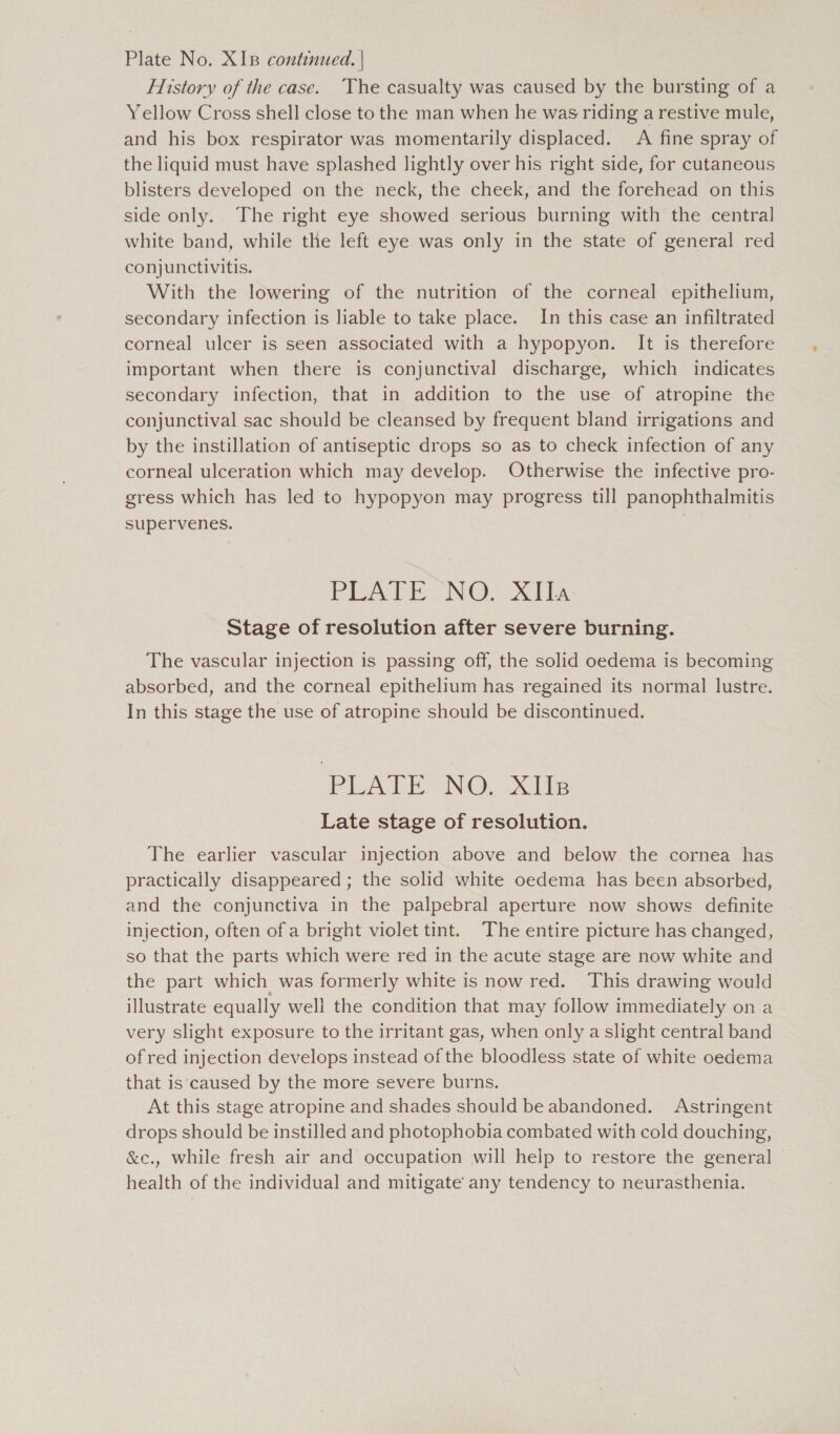 Plate No. XIB continued. | History of the case. The casualty was caused by the bursting of a Yellow Cross shell close to the man when he was riding a restive mule, and his box respirator was momentarily displaced. A fine spray of the liquid must have splashed lightly over his right side, for cutaneous blisters developed on the neck, the cheek, and the forehead on this side only. The right eye showed serious burning with the central white band, while the left eye was only in the state of general red conjunctivitis. With the lowering of the nutrition of the corneal epithelium, secondary infection is liable to take place. In this case an infiltrated corneal ulcer is seen associated with a hypopyon. It is therefore important when there is conjunctival discharge, which indicates secondary infection, that in addition to the use of atropine the conjunctival sac should be cleansed by frequent bland irrigations and by the instillation of antiseptic drops so as to check infection of any corneal ulceration which may develop. Otherwise the infective pro- gress which has led to hypopyon may progress till panophthalmitis supervenes. PA NO! xis Stage of resolution after severe burning. The vascular injection is passing off, the solid oedema is becoming absorbed, and the corneal epithelium has regained its normal lustre. In this stage the use of atropine should be discontinued. PLATE NO: Site Late stage of resolution. The earlier vascular injection above and below the cornea has practically disappeared ; the solid white oedema has been absorbed, and the conjunctiva in the palpebral aperture now shows definite injection, often of a bright violet tint. The entire picture has changed, so that the parts which were red in the acute stage are now white and the part which was formerly white is now red. This drawing would illustrate equally well the condition that may follow immediately on a very slight exposure to the irritant gas, when only a slight central band of red injection develops instead of the bloodless state of white oedema that is caused by the more severe burns. At this stage atropine and shades should be abandoned. Astringent drops should be instilled and photophobia combated with cold douching, &amp;ec., while fresh air and occupation will help to restore the general health of the individual and mitigate’ any tendency to neurasthenia.