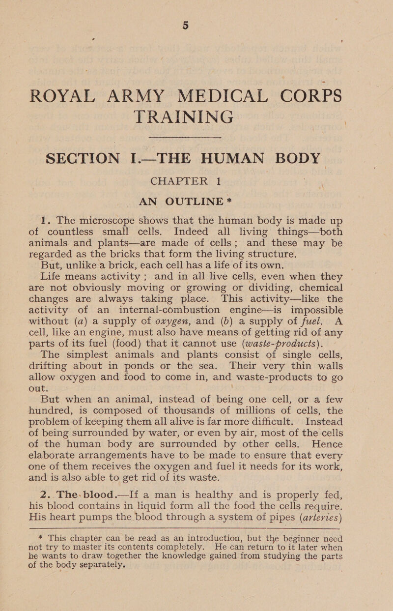 ROYAL ARMY MEDICAL CORPS TRAINING SECTION I.—THE HUMAN BODY CHAPTER 1 : AN OUTLINE * 1. The microscope shows that the human body is made up of countless small cells. Indeed all living things—both animals and plants—are made of cells; and these may be regarded as the bricks that form the living structure. But, unlike a brick, each cell has a life of its own. Life means activity ; and in all live cells, even when they are not obviously moving or growing or dividing, chemical changes are always taking place. This activity—like the activity of an internal-combustion engine—is impossible without (a) a supply of oxygen, and (b) a supply of fuel. A cell, like an engine, must also have means of getting rid of any parts of its fuel (food) that it cannot use (waste-products). The simplest animals and plants consist of single cells, drifting about in ponds or the sea. Their very thin walls allow oxygen and food to come in, and waste-products to go out. | But when an animal, instead of being one cell, or a few hundred, is composed of thousands of millions of cells, the problem of keeping them all alive is far more difficult. Instead of being surrounded by water, or even by air, most of the cells of the human body are surrounded by other cells. Hence elaborate arrangements have to be made to ensure that every one of them receives the oxygen and fuel it needs for its work, and is also able to get rid of its waste.  2..The-blood.—If a man is healthy and is properly fed, his blood contains in liquid form ali the food the cells require. His heart pumps the blood through a system of pipes (arteries) * This chapter can be read as an introduction, but the beginner necd not try to master its contents completely. He can return to it later when he wants to draw together the knowledge gained from studying the parts of the body separately.