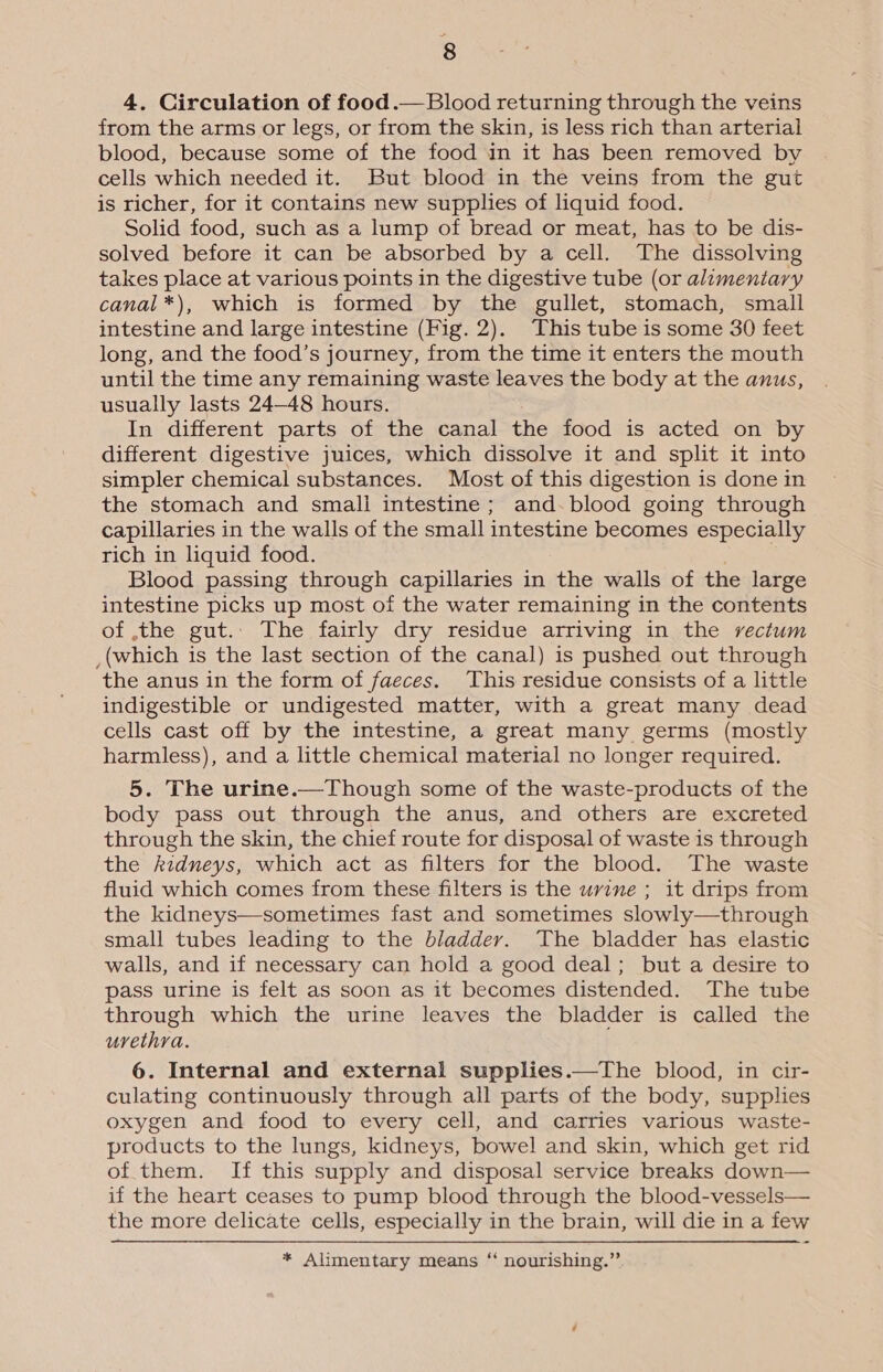 4. Circulation of food.—Blood returning through the veins from the arms or legs, or from the skin, is less rich than arterial blood, because some of the food in it has been removed by cells which needed it. But blood in the veins from the gut is richer, for it contains new supplies of liquid food. Solid food, such as a lump of bread or meat, has to be dis- solved before it can be absorbed by a cell. The dissolving takes place at various points in the digestive tube (or alimentary canal*), which is formed by the gullet, stomach, small intestine and large intestine (Fig. 2). This tube is some 30 feet long, and the food’s journey, from the time it enters the mouth until the time any remaining waste leaves the body at the anus, usually lasts 24-48 hours. In different parts of the canal the food is acted on by different digestive juices, which dissolve it and split it into simpler chemical substances. Most of this digestion is done in the stomach and small intestine; and-blood going through capillaries in the walls of the small intestine becomes especially rich in liquid food. Blood passing through capillaries in the walls of the large intestine picks up most of the water remaining in the contents of the gut.. The fairly dry residue arriving in the vectum _(which is the last section of the canal) is pushed out through the anus in the form of faeces. This residue consists of a little indigestible or undigested matter, with a great many dead cells cast off by the intestine, a great many germs (mostly harmless), and a little chemical material no longer required. 5. The urine.—Though some of the waste-products of the body pass out through the anus, and others are excreted through the skin, the chief route for disposal of waste is through the kidneys, which act as filters for the blood. The waste fluid which comes from these filters is the uwvine ; it drips from the kidneys—sometimes fast and sometimes slowly—through small tubes leading to the bladder. The bladder has elastic walls, and if necessary can hold a good deal; but a desire to pass urine is felt as soon as it becomes distended. The tube through which the urine leaves the bladder is called the urethra. 6. Internal and external supplies.—The blood, in cir- culating continuously through all parts of the body, supplies oxygen and food to every cell, and carries various waste- products to the lungs, kidneys, bowel and skin, which get rid of them. If this supply and disposal service breaks down— if the heart ceases to pump blood through the blood-vessels— the more delicate cells, especially in the brain, will die in a few * Alimentary means ‘ nourishing.”