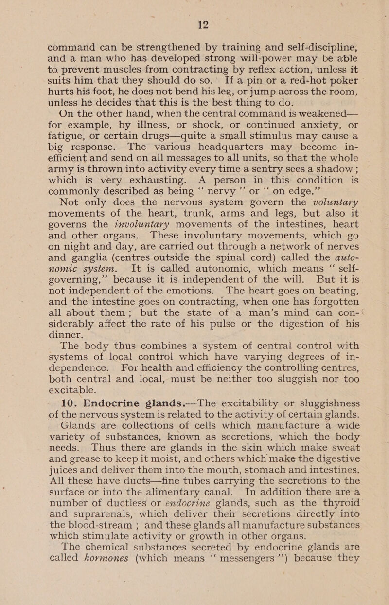 command can be strengthened by training and self-discipline, and a man who has developed strong will-power may be able to. prevent muscles from contracting by reflex action, unless it suits him that they should do so.’ If a pin or a red-hot poker © hurts his foot, he does not bend his leg, or jump across the room, unless he decides that this is the best thing to do. On the other hand, when the central command 1s weakened— for example, by illness, or shock, or continued anxiety, or fatigue, or certain drugs—quite a small stimulus may cause a big response. The various headquarters may become in- efficient and send on all messages to all units, so that the whole army is thrown into activity every time a sentry sees a shadow ; which is very exhausting. A person in this condition is commonly described as being “‘ nervy ”’ or “ on edge.” Not only does the nervous system govern the voluntary movements of the heart, trunk, arms and legs, but also it governs the involuntary movements of the intestines, heart and other organs. These involuntary movements, which go on night and day, are carried out through a network of nerves and ganglia (centres outside the spinal cord) called the auto- nomic system. It is called autonomic, which means “ self- governing,”’ because it is independent of the will. But it is not independent of the emotions. The heart goes on beating, and the intestine goes on contracting, when one has forgotten all about them; but the state of a man’s mind can con-‘ siderably affect the rate of his pulse or the digestion of his dinner. The body thus combines a system of central control with systems of local control which have varying degrees of in- dependence. For health and efficiency the controlling centres, both central and local, must be neither too sluggish nor too excitable. 10. Endocrine glands.—tThe excitability or sluggishness of the nervous system is related to the activity of certain glands. Glands are collections of cells which manufacture a wide variety of substances, known as secretions, which the body needs. Thus there are glands in the skin which make sweat and grease to keep it moist, and others which make the digestive juices and deliver them into the mouth, stomach and intestines. All these have ducts—fine tubes carrying the secretions to the surface or into the alimentary canal. In addition there area number of ductless or endocrine glands, such as the thyroid and suprarenals, which deliver their secretions directly into the blood-stream ; and these glands all manufacture substances which stimulate activity or growth in other organs. The chemical substances secreted by endocrine glands are called hormones (which means ‘‘ messengers ’’) because they