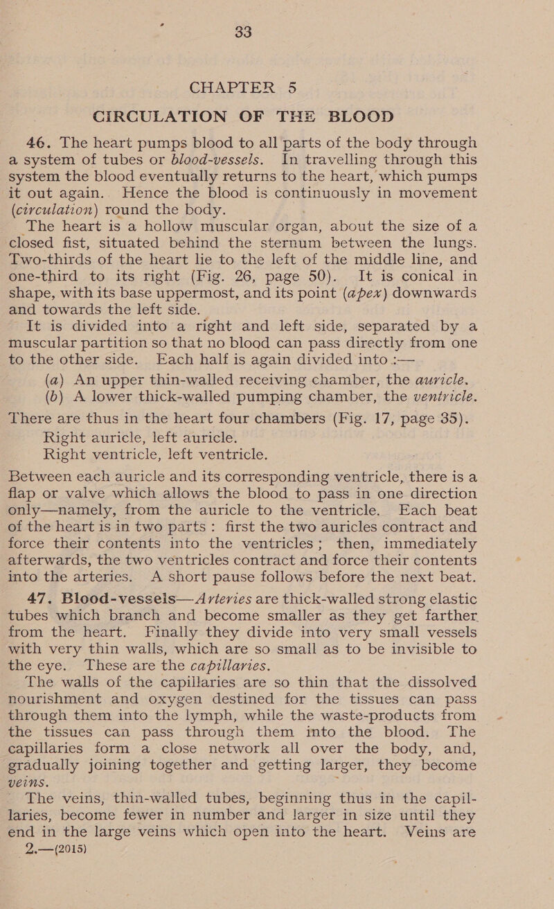 CHAPTER 5 CIRCULATION OF THE BLOOD 4¢. The heart pumps blood to all parts of the body through a system of tubes or blood-vessels. In travelling through this system the blood eventually returns to the heart, which pumps it out again. Hence the blood is Boney in movement (circulation) round the body. The heart is a hollow muscular organ, about the size of a closed fist, situated behind the sternum between the lungs. Two-thirds of the heart lie to the left of the middle line, and one-third to its right (Fig. 26, page 50). It is conical in shape, with its base uppermost, and its point (apex) downwards and towards the left side. | It is divided into a right and left side, separated by a muscular partition so that no bload can pass directly from one to the other side. Each half is again divided into :— (a) An upper thin-walled receiving chamber, the auricle. (6) A lower thick-walled pumping chamber, the ventricle. There are thus in the heart four chambers (Fig. 17, page 35). Right auricle, left auricle. Right ventricle, left ventricle. Between each auricle and its corresponding ventricle, there is a flap or valve which allows the blood to pass in one direction only—namely, from the auricle to the ventricle. Each beat of the heart is in two parts: first the two auricles contract and force their contents into the ventricles; then, immediately afterwards, the two ventricles contract and force their contents into the arteries. A short pause follows before the next beat. 47. Blood-vesseis— Arieries are thick-walled strong elastic tubes which branch and become smaller as they get farther from the heart. Finally they divide into very small vessels with very thin walls, which are so small as to be invisible to the eye. These are the capillaries. The walls of the capillaries are so thin that the dissolved nourishment and oxygen destined for the tissues can pass through them into the lymph, while the waste-products from the tissues can pass through them imto the blood. The capillaries form a close network all over the body, and, gradually joining together and getting larger, they become veins. The veins, thin-walled tubes, beginning thus in the capil- laries, become fewer in number and larger in size until they end in the large veins which open into the heart. Veins are 2..—(2015)