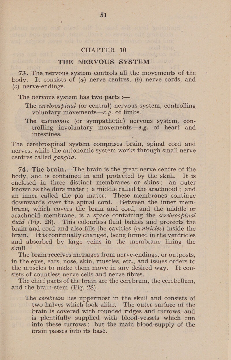 CHAPTER 10 THE NERVOUS SYSTEM 73. The nervous system controls all the movements of the body. It consists of (a) nefve centres, (b) nerve cords, and (c) nerve-endings. The nervous system has two parts :— The cerebrospinal (or central) nervous system, controlling voluntary movements—e.g. of limbs. The autonomic (or sympathetic) nervous system, con- trolling involuntary movements—e.g. of heart and intestines. The cerebrospinal system comprises .brain, spinal cord and nerves, while the autonomic system works through small nerve centres called ganglia. 74. The brain.—The brain is the great nerve centre of the body, and is contained in and protected by the skull. It is enclosed in three distinct membranes or skins: an outer known as the dura mater ; a middle called the arachnoid ; and an inner called the pia mater. These membranes continue downwards over the spinal cord. Between the inner mem- brane, which covers the brain and cord, and the middle or arachnoid membrane, is a space containing the cerebrospinal fiuid (Fig. 28). This colourless fluid bathes and protects the brain and cord and also fills the cavities (ventricles) inside the brain. Itis continually changed, being formed in the ventricles and absorbed by large veins in the membrane lining the skull. The brain receives messages from nerve-endings, or outposts, in the eyes, ears, nose, skin, muscles, etc., and issues orders to the muscles to make them move in any desired way. It con- sists of countless nerve cells and nerve fibres. The chief parts of the brain are the cerebrum, the cerebellum, and the brain-stem (Fig. 28). The cerebrum lies uppermost in the skull and consists of two halves which look alike. The outer surface of the brain is covered with rounded ridges and furrows, and is plentifully supplied with blood-vessels which run into these furrows; but the main blood-supply of the brain passes into its base.