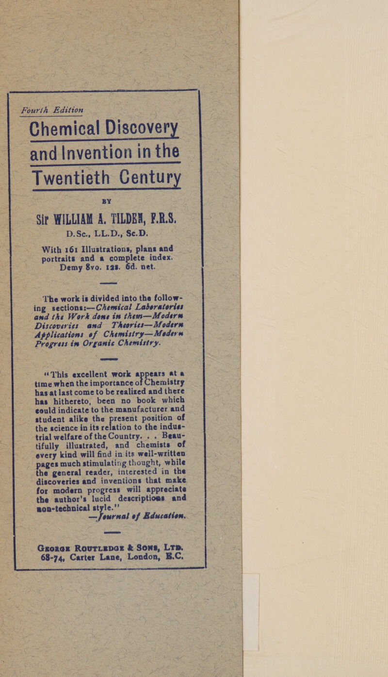    Fourth Edition Chemical Discovery and Invention in the Twentieth Century Sir WILLIAM A. TILDEX, F.R.S, D.Sc., LL.D., Se.D. With 161 Illustrations, plans and portraits and a complete index. Demy 8vo. 12s. 6d. net. The work is divided into the follow- ing sections:—Chemical Laboratories and the Work dome in them—Modern Applications of Chemistry— Modern Progress in Organic Chemistry. “This excellent work a pears ata time when the importance of Chemistry has at last come to be realized and there has hithereto, been no book which eould indicate to the manufacturer and the science in its relation to the indus- trial welfare of the Country. . . Beau- tifully illustrated, and chemists of every kind will find in its weil-writteo pages much stimulating thought, while the general reader, interested in the discoveries and inventions that make for modern progress will appreciate the author’s lucid descriptions and won-technical style.” . — Journal of Education. Grorer Rouriepar &amp; Sons, LTp. 68-74, Carter Lane, London, E.C, 