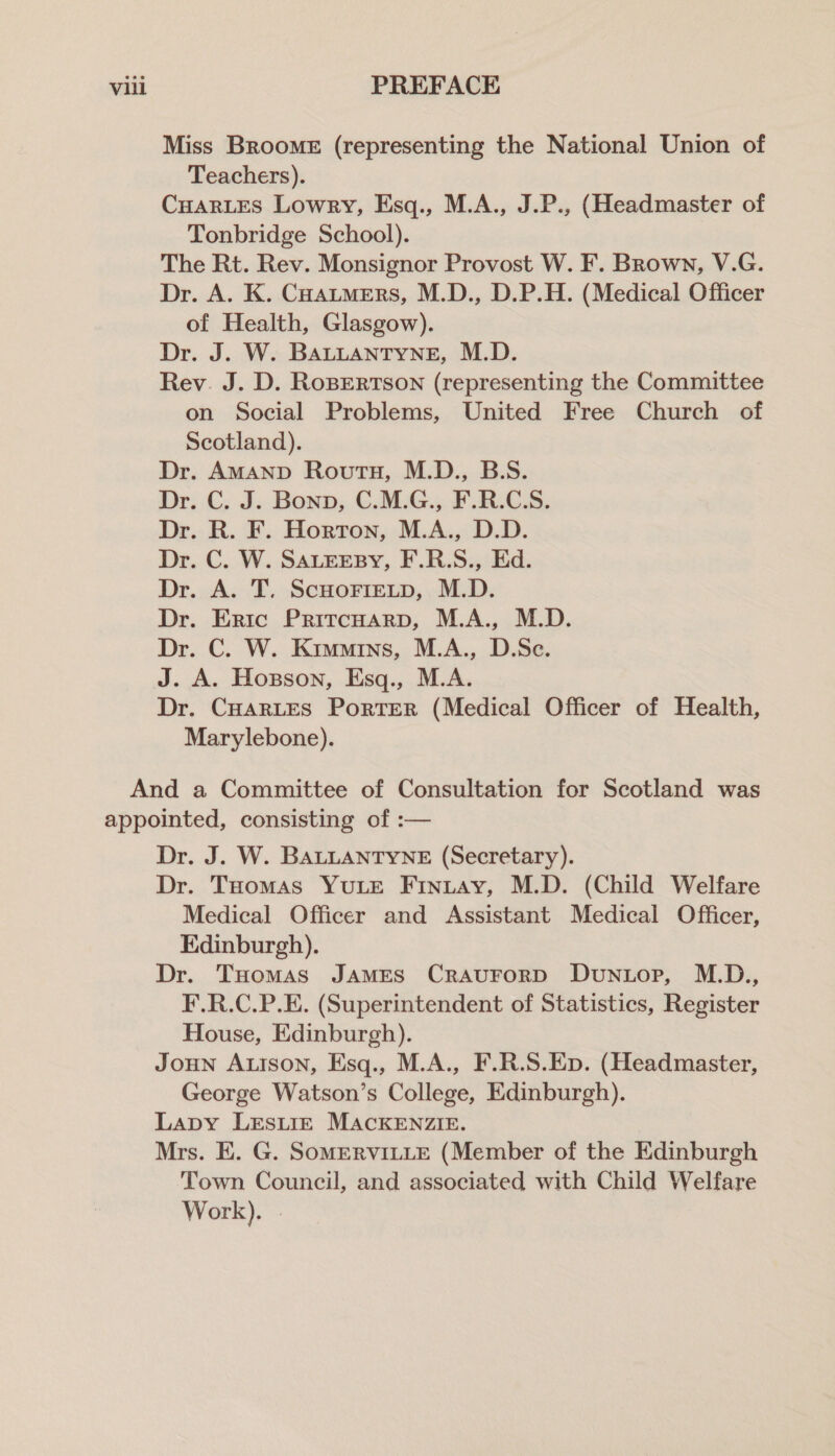 Miss Broome (representing the National Union of Teachers). CHARLES Lowry, Esq., M.A., J.P., (Headmaster of Tonbridge School). The Rt. Rev. Monsignor Provost W. F. Brown, V.G. Dr. A. K. Coautmers, M.D., D.P.H. (Medical Officer of Health, Glasgow). Dr. J. W. BALLANTYNE, M.D. Rev. J. D. RoBERTSON (representing the Committee on Social Problems, United Free Church of Scotland). Dr. AMAND Routh, M.D., B.S. Dr. C. J. Bonn, C.M.G., F.R.C.S. Dr. R. F. Horton, M.A., D.D. Dr. C. W. SALEEBY, F.R.S., Ed. Dr. A. T. ScHoFreLtp, M.D. Dr. Eric Pritcuarp, M.A., M.D. Dr. C. W. Kimmins, M.A., D.Sc. J. A. Hopson, Esq., M.A. Dr. CHARLES PorTER (Medical Officer of Health, Marylebone). And a Committee of Consultation for Scotland was appointed, consisting of :— Dr. J. W. BALLANTYNE (Secretary). Dr. THomas YuLE Finuay, M.D. (Child Welfare Medical Officer and Assistant Medical Officer, Edinburgh). Dr. Tuomas JAMES CrauForD Dunuop, M.D., F.R.C.P.E. (Superintendent of Statistics, Register House, Edinburgh). Joun Aison, Esq., M.A., F.R.S.Ep. (Headmaster, George Watson’s College, Edinburgh). Lapy LESLIE MACKENZIE. Mrs. E. G. SOMERVILLE (Member of the Edinburgh Town Council, and associated with Child Welfare Work). .