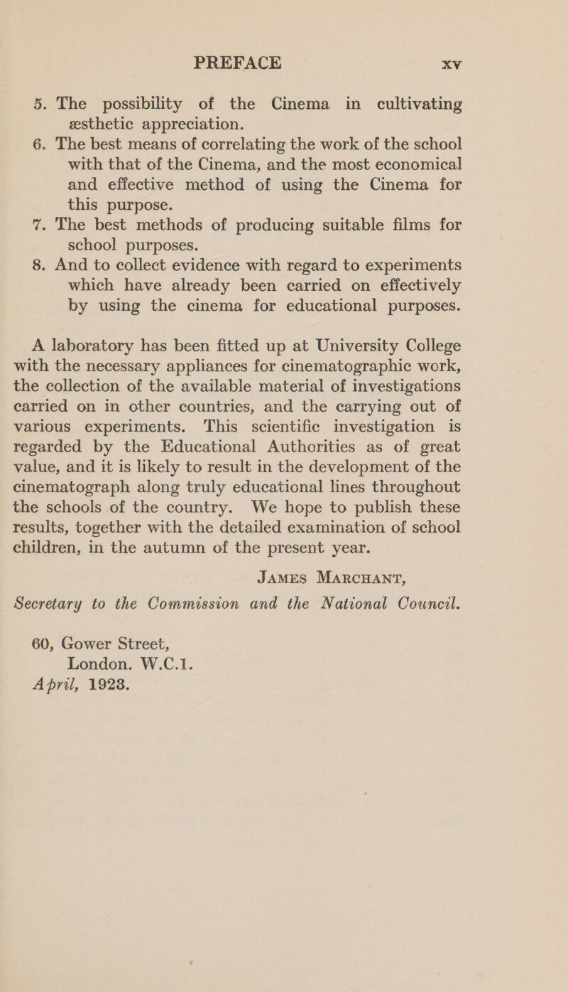 5. The possibility of the Cinema in cultivating sesthetic appreciation. 6. The best means of correlating the work of the school with that of the Cinema, and the most economical and effective method of using the Cinema for this purpose. 7. The best methods of producing suitable films for school purposes. 8. And to collect evidence with regard to experiments which have already been carried on effectively by using the cinema for educational purposes. _ A laboratory has been fitted up at University College with the necessary appliances for cinematographic work, the collection of the available material of investigations carried on in other countries, and the carrying out of various experiments. This scientific investigation is regarded by the Educational Authorities as of great value, and it is likely to result in the development of the cinematograph along truly educational lines throughout the schools of the country. We hope to publish these results, together with the detailed examination of school children, in the autumn of the present year. JAMES MARCHANT, Secretary to the Commission and the National Council. 60, Gower Street, London. W.C.1. April, 1928.