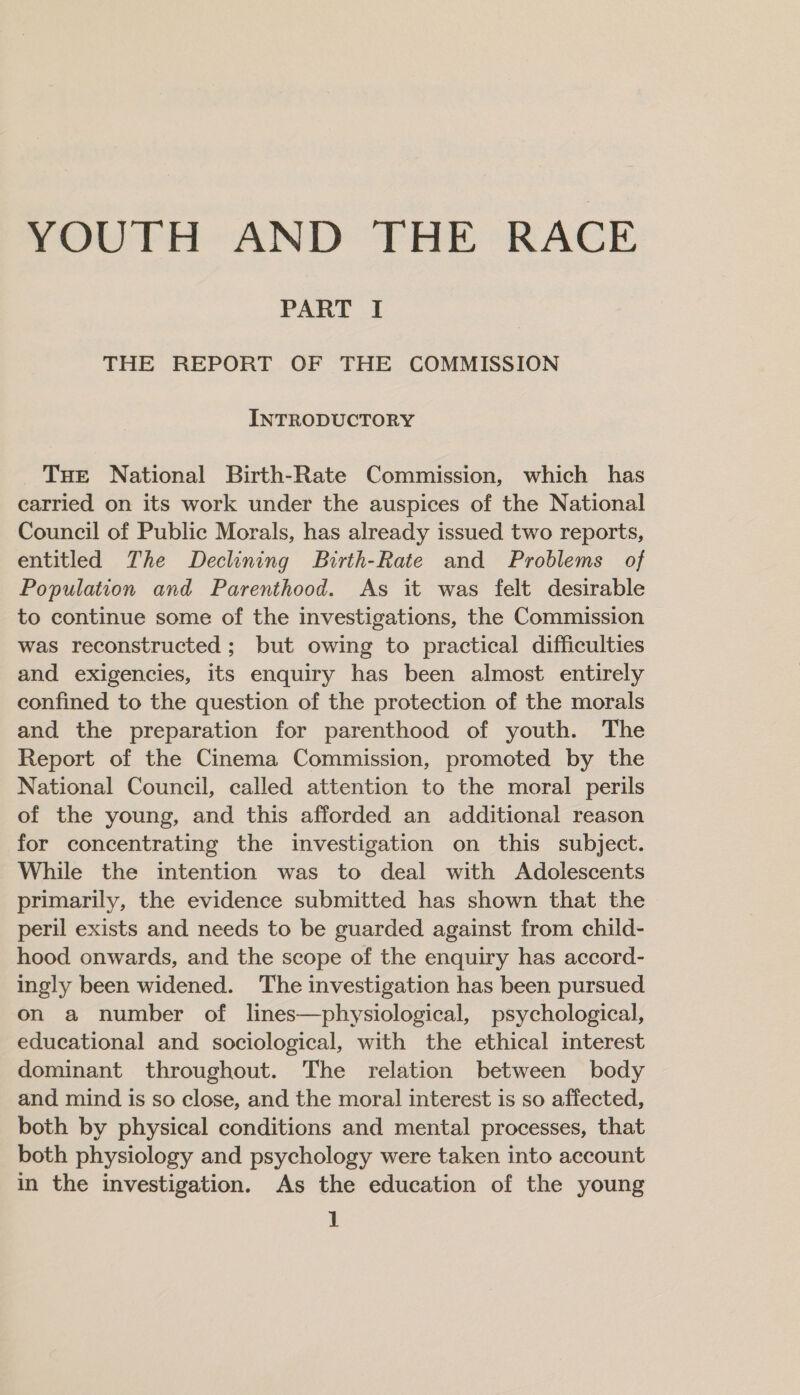 YOUTH AND THE RACE PART I THE REPORT OF THE COMMISSION INTRODUCTORY Tue National Birth-Rate Commission, which has carried on its work under the auspices of the National Council of Public Morals, has already issued two reports, entitled The Declining Birth-Rate and Problems of Population and Parenthood. As it was felt desirable to continue some of the investigations, the Commission was reconstructed ; but owing to practical difficulties and exigencies, its enquiry has been almost entirely confined to the question of the protection of the morals and the preparation for parenthood of youth. The Report of the Cinema Commission, promoted by the National Council, called attention to the moral perils of the young, and this afforded an additional reason for concentrating the investigation on this subject. While the intention was to deal with Adolescents primarily, the evidence submitted has shown that the peril exists and needs to be guarded against from child- hood onwards, and the scope of the enquiry has accord- ingly been widened. ‘The investigation has been pursued on a number of lines—physiological, psychological, educational and sociological, with the ethical interest dominant throughout. The relation between body and mind is so close, and the moral interest is so affected, both by physical conditions and mental processes, that both physiology and psychology were taken into account in the investigation. As the education of the young