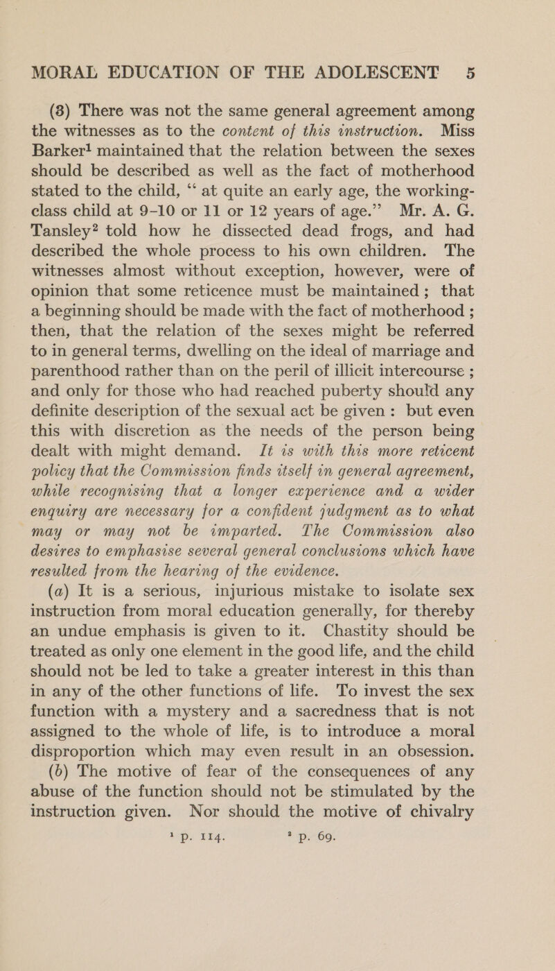 (8) There was not the same general agreement among the witnesses as to the content of this instruction. Miss Barker! maintained that the relation between the sexes should be described as well as the fact of motherhood stated to the child, “ at quite an early age, the working- class child at 9-10 or 11 or 12 years of age.” Mr. A. G. Tansley? told how he dissected dead frogs, and had described the whole process to his own children. The witnesses almost without exception, however, were of opinion that some reticence must be maintained; that a beginning should be made with the fact of motherhood ; then, that the relation of the sexes might be referred to in general terms, dwelling on the ideal of marriage and parenthood rather than on the peril of illicit intercourse ; and only for those who had reached puberty should any definite description of the sexual act be given: but even this with discretion as the needs of the person being dealt with might demand. Tt is with this more reticent policy that the Commission finds itself in general agreement, while recognising that a longer experience and a wider enquiry are necessary for a confident judgment as to what may or may not be imparted. The Commission also desires to emphasise several general conclusions which have resulted from the hearing of the evidence. (a) It is a serious, injurious mistake to isolate sex instruction from moral education generally, for thereby an undue emphasis is given to it. Chastity should be treated as only one element in the good life, and the child should not be led to take a greater interest in this than in any of the other functions of life. To invest the sex function with a mystery and a sacredness that is not assigned to the whole of life, is to introduce a moral disproportion which may even result in an obsession. (6) The motive of fear of the consequences of any abuse of the function should not be stimulated by the instruction given. Nor should the motive of chivalry 1s LEA. + p69.