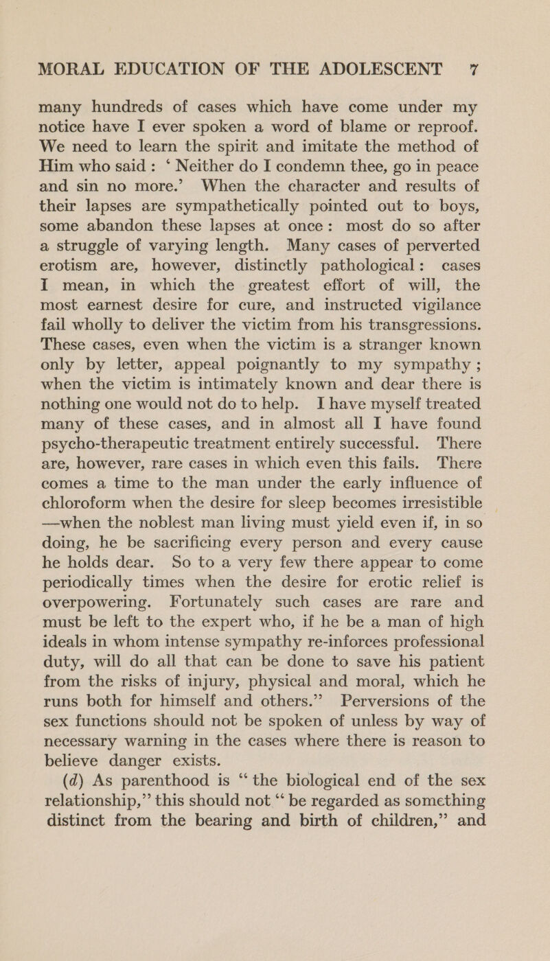 many hundreds of cases which have come under my notice have I ever spoken a word of blame or reproof. We need to learn the spirit and imitate the method of Him who said: ‘ Neither do I condemn thee, go in peace and sin no more.’ When the character and results of their lapses are sympathetically pointed out to boys, some abandon these lapses at once: most do so after a struggle of varying length. Many cases of perverted erotism are, however, distinctly pathological: cases I mean, in which the greatest effort of will, the most earnest desire for cure, and instructed vigilance fail wholly to deliver the victim from his transgressions. These cases, even when the victim is a stranger known only by letter, appeal poignantly to my sympathy ; when the victim is intimately known and dear there is nothing one would not do to help. Ihave myself treated many of these cases, and in almost all I have found psycho-therapeutic treatment entirely successful. There are, however, rare cases in which even this fails. There comes a time to the man under the early influence of chloroform when the desire for sleep becomes irresistible | —when the noblest man living must yield even if, in so doing, he be sacrificing every person and every cause he holds dear. So to a very few there appear to come periodically times when the desire for erotic relief is overpowering. Fortunately such cases are rare and must be left to the expert who, if he be a man of high ideals in whom intense sympathy re-inforces professional duty, will do all that can be done to save his patient from the risks of injury, physical and moral, which he runs both for himself and others.” Perversions of the sex functions should not be spoken of unless by way of necessary warning in the cases where there is reason to believe danger exists. (d) As parenthood is “ the biological end of the sex relationship,” this should not “‘ be regarded as something distinct from the bearing and birth of children,” and