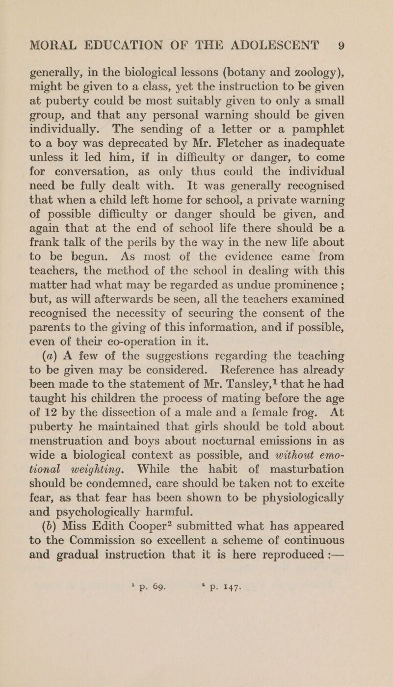 generally, in the biological lessons (botany and zoology), might be given to a class, yet the instruction to be given at puberty could be most suitably given to only a small group, and that any personal warning should be given individually. The sending of a letter or a pamphlet to a boy was deprecated by Mr. Fletcher as inadequate unless it led him, if in difficulty or danger, to come for conversation, as only thus could the individual need be fully dealt with. It was generally recognised that when a child left home for school, a private warning of possible difficulty or danger should be given, and again that at the end of school life there should be a frank talk of the perils by the way in the new life about to be begun. As most of the evidence came from teachers, the method of the school in dealing with this matter had what may be regarded as undue prominence ; but, as will afterwards be seen, all the teachers examined recognised the necessity of securing the consent of the parents to the giving of this information, and if possible, even of their co-operation in it. (a) A few of the suggestions regarding the teaching to be given may be considered. Reference has already been made to the statement of Mr. Tansley,! that he had taught his children the process of mating before the age of 12 by the dissection of a male and a female frog. At puberty he maintained that girls should be told about menstruation and boys about nocturnal emissions in as wide a biological context as possible, and without emo- tional weighting. While the habit of masturbation should be condemned, care should be taken not to excite fear, as that fear has been shown to be physiologically and psychologically harmful. (6) Miss Edith Cooper? submitted what has appeared to the Commission so excellent a scheme of continuous and gradual instruction that it is here reproduced :— + p.- 69: pot %