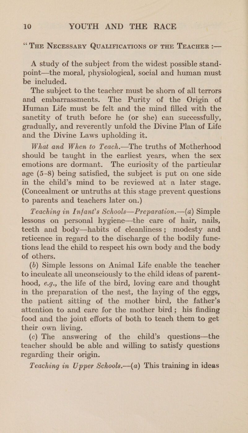 ‘““THe NECESSARY QUALIFICATIONS OF THE TEACHER :— A study of the subject from the widest possible stand- point—the moral, physiological, social and human must be included. The subject to the teacher must be shorn of all terrors and embarrassments. The Purity of the Origin of Human Life must be felt and the mind filled with the sanctity of truth before he (or she) can successfully, gradually, and reverently unfold the Divine Plan of Life and the Divine Laws upholding it. What and When to Teach.—The truths of Motherhood should be taught in the earliest years, when the sex emotions are dormant. The curiosity of the particular age (5-8) being satisfied, the subject is put on one side in the child’s mind to be reviewed at a later stage. (Concealment or untruths at this stage prevent questions to parents and teachers later on.) Teaching in Infant’s Schools—Preparation.—(a) Simple lessons on personal hygiene—the care of hair, nails, teeth and body—habits of cleanliness; modesty and reticence in regard to the discharge of the bodily fune- tions lead the child to respect his own body and the body of others. (6) Simple lessons on Animal Life enable the teacher to inculeate all unconsciously to the child ideas of parent- hood, e.g., the life of the bird, loving care and thought in the preparation of the nest, the laying of the eggs, the patient sitting of the mother bird, the father’s attention to and care for the mother bird; his finding food and the joint efforts of both to teach them to get their own living. (c) The answering of the child’s questions—the teacher should be able and willing to satisfy questions regarding their origin. Teaching in Upper Schools.—({a) 'This training in ideas