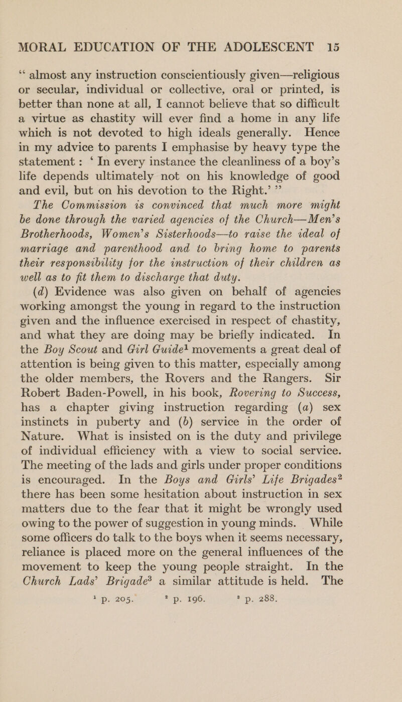 ‘‘ almost any instruction conscientiously given—religious or secular, individual or collective, oral or printed, is better than none at all, I cannot believe that so difficult a virtue as chastity will ever find a home in any life which is not devoted to high ideals generally. Hence in my advice to parents I emphasise by heavy type the statement: ‘ In every instance the cleanliness of a boy’s life depends ultimately not on his knowledge of good and evil, but on his devotion to the Right.’ ” The Commission is convinced that much more might be done through the varied agencies of the Church—Men’s Brotherhoods, Women’s Sisterhoods—to raise the rdeal of marriage and parenthood and to bring home to parents their responsibility for the instruction of their children as well as to fit them to discharge that duty. (d) Evidence was also given on behalf of agencies working amongst the young in regard to the instruction given and the influence exercised in respect of chastity, and what they are doing may be briefly indicated. In the Boy Scout and Girl Guide! movements a great deal of attention is being given to this matter, especially among the older members, the Rovers and the Rangers. Sir Robert Baden-Powell, in his book, Rovering to Success, has a chapter giving instruction regarding (a) sex instincts in puberty and (06) service in the order of Nature. What is insisted on is the duty and privilege of individual efficiency with a view to social service. The meeting of the lads and girls under proper conditions is encouraged. In the Boys and Girls’ Life Brigades* there has been some hesitation about instruction in sex matters due to the fear that it might be wrongly used owing to the power of suggestion in young minds. While some officers do talk to the boys when it seems necessary, reliance is placed more on the general influences of the movement to keep the young people straight. In the Church Lads’ Brigade® a similar attitude is held. The ip. 205.- * p. 196. aps 288;